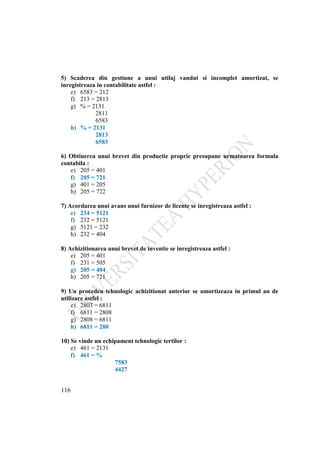 116
5) Scaderea din gestiune a unui utilaj vandut si incomplet amortizat, se
inregistreaza in contabilitate astfel :
e) 6583 = 212
f) 213 = 2813
g) % = 2131
2811
6583
h) % = 2131
2813
6583
6) Obtinerea unui brevet din productie proprie presupune urmatoarea formula
contabila :
e) 205 = 401
f) 205 = 721
g) 401 = 205
h) 205 = 722
7) Acordarea unui avans unui furnizor de licente se inregistreaza astfel :
e) 234 = 5121
f) 232 = 5121
g) 5121 = 232
h) 232 = 404
8) Achizitionarea unui brevet de inventie se inregistreaza astfel :
e) 205 = 401
f) 231 = 505
g) 205 = 404
h) 205 = 721
9) Un procedeu tehnologic achizitionat anterior se amortizeaza in primul an de
utilizare astfel :
e) 2803 = 6811
f) 6811 = 2808
g) 2808 = 6811
h) 6811 = 280
10) Se vinde un echipament tehnologic tertilor :
e) 461 = 2131
f) 461 = %
7583
4427
 