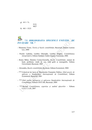 117
g) 411 = %
2131
4427
h) 461 = 5121
7.5. BIBLIOGRAFIA SPECIFICĂ UNITĂŢII DE
ÎNVĂŢARE NR. 7
- Munteanu Victor, Teoria şi bazele contabilităţii, Bucureşti, Editura Lumina
Lex, 2000
- Possler Ladislau, Lambru Gheorghe, Lambru Bogdan, Contabilitatea
întreprinderii, Editura fundaţiei Andrei Şaguna, Constanţa, 2006
- Ristea Mihai, Dumitru Corina-Graziella, Bazele Contabilităţii, noţiuni de
bază, probleme, studii de caz, teste grilă şi monografie, Editura
Universitară, Bucureşti, 2005
- Alexandru, Bazele contabilităţii, Bucureşti, Editura Economică, 2004
- *** Colectivul de lucru al Ministerului Finanţelor Publice, Ghid practic de
aplicare a Standardelor Internaţionale de Contabilitate, Editura
Economică, Bucureşti, 2001
- *** Ghid pentru înţelegerea şi aplicarea Standardelor Internaţionale de
Contabilitate, Editura CECCAR, Bucureşti, 2004
- *** Revista Contabilitatea, expertiza şi auditul afacerilor – Editura
C.E.C.C.A.R, 2007
 
