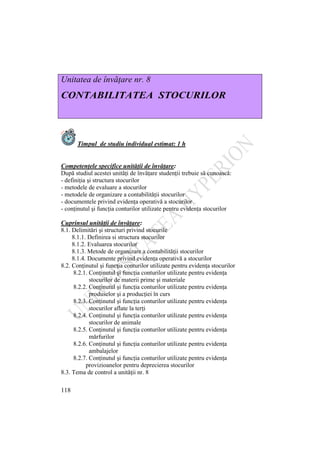 118
Unitatea de învăţare nr. 8
CONTABILITATEA STOCURILOR
Timpul de studiu individual estimat: 1 h
Competenţele specifice unităţii de învăţare:
După studiul acestei unităţi de învăţare studenţii trebuie să cunoască:
- definiţia şi structura stocurilor
- metodele de evaluare a stocurilor
- metodele de organizare a contabilităţii stocurilor
- documentele privind evidenţa operativă a stocurilor
- conţinutul şi funcţia conturilor utilizate pentru evidenţa stocurilor
Cuprinsul unităţii de învăţare:
8.1. Delimitări şi structuri privind stocurile
8.1.1. Definirea si structura stocurilor
8.1.2. Evaluarea stocurilor
8.1.3. Metode de organizare a contabilităţii stocurilor
8.1.4. Documente privind evidenţa operativă a stocurilor
8.2. Conţinutul şi funcţia conturilor utilizate pentru evidenţa stocurilor
8.2.1. Conţinutul şi funcţia conturilor utilizate pentru evidenţa
stocurilor de materii prime şi materiale
8.2.2. Conţinutul şi funcţia conturilor utilizate pentru evidenţa
produselor şi a producţiei în curs
8.2.3. Conţinutul şi funcţia conturilor utilizate pentru evidenţa
stocurilor aflate la terţi
8.2.4. Conţinutul şi funcţia conturilor utilizate pentru evidenţa
stocurilor de animale
8.2.5. Conţinutul şi funcţia conturilor utilizate pentru evidenţa
mărfurilor
8.2.6. Conţinutul şi funcţia conturilor utilizate pentru evidenţa
ambalajelor
8.2.7. Conţinutul şi funcţia conturilor utilizate pentru evidenţa
provizioanelor pentru deprecierea stocurilor
8.3. Tema de control a unităţii nr. 8
 