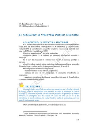 119
8.4. Testul de autoevaluare nr. 8
8.5. Bibliografia specifică unităţii nr. 8
8.1. DELIMITĂRI ŞI STRUCTURI PRIVIND STOCURILE
8.1.1. DEFINIREA ŞI STRUCTURA STOCURILOR
Cea mai recentă definiţie a stocurilor în contabilitatea contemporană este
aceea dată de Standardele Internaţionale de Contabilitate şi anume norma
contabilă IAS 2 Contabilitatea stocurilor (engleză: inventories), aplicată înce-
pând cu 1976 şi revizuită în anul 1993.
Conform acestei norme4
, stocurile sunt active:
a) deţinute pentru a fi vândute pe parcursul desfăşurării normale a
activităţii;
b) în curs de producţie în vederea unei vânzări în aceleaşi condiţii ca
mai sus;
c) sub formă de materii prime, materiale şi alte consumabile ce urmează a
fi folosite în procesul de producţie sau pentru prestarea de servicii.
O bună gestiune a stocurilor impune ca:
– natura bunurilor să fie indicată cu precizie;
– intrarea în stoc să fie înregistrată în momentul transferului de
proprietate;
– evaluarea intrărilor si ieşirilor de bunuri în şi din stoc să fie definită cu
exactitate şi să rămână invariabilă.
DE REŢINUT !
O caracteristică specifică stocurilor spre deosebire de celelalte categorii
de bunuri aflate în întreprindere este aceea că stocurile şi producţia în curs de
execuţie se consumă la prima lor utilizare în procesul de producţie şi trebuie
înlocuite cu exemplare noi de acelaşi fel, deci ele intră şi ies în şi din
patrimoniu în mod continuu, în cadrul fiecărui ciclu de exploatare, care nu
poate fi mai mare de un an.
După apartenenţa la patrimoniu, stocurile se clasifică în:
4
Sursa: Standardele Internaţionale de Contabilitate 2000, International Accounting
Standards Committee, Editura Economicǎ, 2000, pag. 118.
 