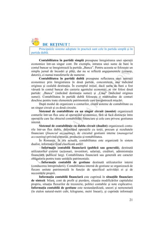 21
DE REŢINUT !
Principalele sisteme adoptate în practică sunt cele în partida simplă şi în
partida dublă.
Contabilitatea în partidă simplă presupune înregistrarea unei operaţii
economice într-un singur cont. De exemplu, intrarea unei sume de bani în
contul bancar se înregistrează la partida „Banca”. Pentru aceasta se foloseşte un
simplu jurnal de încasări şi plăţi, dar nu se reflectă angajamentele (creanţe,
datorii), ci numai transferurile de numerar.
Contabilitatea în partidă dublă presupune reflectarea unei operaţii
economice prin înregistrarea în două partide, concomitent, una indicând
originea şi cealaltă destinaţia. În exemplul iniţial, dacă suma de bani a fost
vărsată în contul bancar din casieria agentului economic, se vor folosi două
partide: „Banca” (indicând destinaţia sumei) şi „Casa” (indicând originea
sumei). Contabilitatea în partidă dublă foloseşte o multitudine de conturi
deschise pentru toate elementele patrimoniale care înregistrează mişcări.
După modul de organizare a conturilor, există sisteme de contabilitate cu
un singur circuit şi cu două circuite.
Sistemul de contabilitate cu un singur circuit (monist) organizează
conturile într-un flux unic al operaţiilor economice, fără să facă distincţie între
operaţiile care fac obiectul contabilităţii financiare şi cele care privesc gestiunea
internă.
Sistemul de contabilitate cu dublu circuit (dualist) organizează contu-
rile într-un flux dublu, delimitând operaţiile cu terţii, precum şi rezultatele
financiare (financial accounting), de circuitul gestiunii interne (managerial
accounting) privind costurile, producţia şi rentabilitatea.
În Romania, la ora actuală, contabilitatea este organizată în sistem
dualist, informaţia fiind clasificată astfel:
– Informaţie contabilă financiară (publică sau generală), destinată
utilizatorilor externi (acţionari, investitori, salariaţi, creditori, administraţia
financiară, publicul larg). Contabilitatea financiară sau generală are caracter
obligatoriu pentru toate unităţile patrimoniale.
– Informaţie contabilă de gestiune destinată utilizatorilor interni
(conducerea întreprinderii). Contabilitatea internă de gestiune se organizează de
fiecare unitate patrimonială în funcţie de specificul activităţii ei şi de
necesităţile proprii.
Informaţia contabilă financiară este cuprinsă în situaţiile financiare
de sinteză: bilanţ, cont de profit şi pierdere, situaţia modificărilor capitalului
propriu, situaţia fluxurilor de trezorerie, politici contabile şi note explicative.
Informaţia contabilă de gestiune este nestandardizată, uneori şi nemonetară
(în etalon natural-metri cubi, kilograme, metri lineari), şi cuprinde informaţii
 