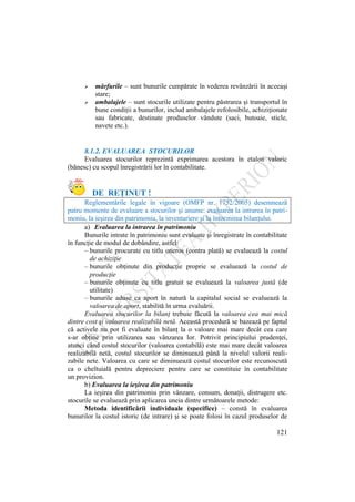121
 mărfurile – sunt bunurile cumpărate în vederea revânzării în aceeaşi
stare;
 ambalajele – sunt stocurile utilizate pentru păstrarea şi transportul în
bune condiţii a bunurilor, includ ambalajele refolosibile, achiziţionate
sau fabricate, destinate produselor vândute (saci, butoaie, sticle,
navete etc.).
8.1.2. EVALUAREA STOCURILOR
Evaluarea stocurilor reprezintă exprimarea acestora în etalon valoric
(bănesc) cu scopul înregistrării lor în contabilitate.
DE REŢINUT !
Reglementările legale în vigoare (OMFP nr. 1752/2005) desemnează
patru momente de evaluare a stocurilor şi anume: evaluarea la intrarea în patri-
moniu, la ieşirea din patrimoniu, la inventariere şi la întocmirea bilanţului.
a) Evaluarea la intrarea în patrimoniu
Bunurile intrate în patrimoniu sunt evaluate şi înregistrate în contabilitate
în funcţie de modul de dobândire, astfel:
– bunurile procurate cu titlu oneros (contra plată) se evaluează la costul
de achiziţie
– bunurile obţinute din producţie proprie se evaluează la costul de
producţie
– bunurile obţinute cu titlu gratuit se evaluează la valoarea justă (de
utilitate)
– bunurile aduse ca aport în natură la capitalul social se evaluează la
valoarea de aport, stabilită în urma evaluării.
Evaluarea stocurilor la bilanţ trebuie făcută la valoarea cea mai mică
dintre cost şi valoarea realizabilă netă. Această procedură se bazează pe faptul
că activele nu pot fi evaluate în bilanţ la o valoare mai mare decât cea care
s-ar obţine prin utilizarea sau vânzarea lor. Potrivit principiului prudenţei,
atunci când costul stocurilor (valoarea contabilă) este mai mare decât valoarea
realizabilă netă, costul stocurilor se diminuează până la nivelul valorii reali-
zabile nete. Valoarea cu care se diminuează costul stocurilor este recunoscută
ca o cheltuială pentru depreciere pentru care se constituie în contabilitate
un provizion.
b) Evaluarea la ieşirea din patrimoniu
La ieşirea din patrimoniu prin vânzare, consum, donaţii, distrugere etc.
stocurile se evaluează prin aplicarea uneia dintre următoarele metode:
Metoda identificării individuale (specifice) – constă în evaluarea
bunurilor la costul istoric (de intrare) şi se poate folosi în cazul produselor de
 