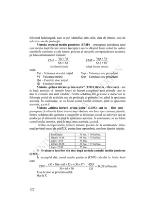 122
folosinţă îndelungată, care se pot identifica prin serie, data de intrare, cost de
achiziţie sau de producţie.
Metoda costului mediu ponderat (CMP) – presupune calcularea unui
cost mediu după fiecare intrare (recepţie) sau la sfârşitul lunii, având în vedere
cantităţile existente şi cele intrate, precum şi preţurile corespunzătoare acestora,
pe baza următoarelor formule:
CMP = ,
Qi
Qsi
Vi
Vsi
CMP = ,
Qi
Qsp
Vi
Vsp
(la sfârşitul lunii) (după fiecare intrare)
unde:
Vsi – Valoarea stocului iniţial Vsp – Valoarea stoc precedent
Vi – Valoarea intrării Qsp – Cantitate stoc precedent
Qsi – Cantităţi stoc iniţial
Qi – Cantitate intrată
Metoda „prima intrare-prima ieşire” (FIFO, first in – first out) – are
la bază premiza că primele loturi de bunuri cumpărate sunt primele care se
dau în consum sau sunt vândute. Pentru scăderea din gestiune a stocurilor se
foloseşte costul de achiziţie sau de producţie al primului lot, până la epuizarea
acestuia. În continuare, se va folosi costul lotului următor, până la epuizarea
acestuia, ş.a.m.d.
Metoda „ultima intrare–prima ieşire” (LIFO, last in – first out) –
presupune că ultimele loturi intrate sunt vândute sau date spre consum primele.
Pentru scăderea din gestiune a stocurilor se foloseşte costul de achiziţie sau de
producţie al ultimului lot până la epuizarea acestuia. În continuare, se va folosi
costul lotului anterior, până la epuizarea acestuia, ş.a.m.d.
Pentru exemplificarea fiecărei metode plecăm de la următoarele infor-
maţii privind stocul de marfă X, pentru luna septembrie, conform datelor iniţiale:
Sold iniţial 30 buc. × 30 lei/buc.
Intrare 11.08 65 buc. × 35 lei/buc.
Ieşire 18.08 50 buc.
Intrare 22.08 30 buc. × 37 lei/buc.
Ieşire 27.08 25 buc.
 Evaluarea ieşirilor din stoc după metoda costului mediu ponderat
(CMP)
În exemplul dat, costul mediu ponderat (CMP) calculat la finele lunii
este:
28
,
34
125
4285
30
65
30
37)
30
(
35)
65
(
)
30
(30
CMP lei/bucată
Fişa de stoc se prezintă astfel:
Marfa X
 