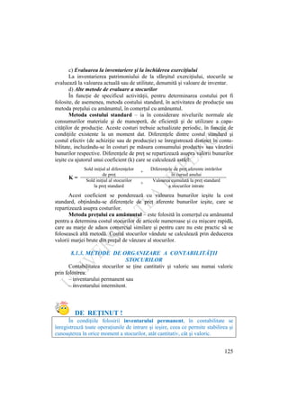 125
c) Evaluarea la inventariere şi la închiderea exerciţiului
La inventarierea patrimoniului de la sfârşitul exerciţiului, stocurile se
evaluează la valoarea actuală sau de utilitate, denumită şi valoare de inventar.
d) Alte metode de evaluare a stocurilor
În funcţie de specificul activităţii, pentru determinarea costului pot fi
folosite, de asemenea, metoda costului standard, în activitatea de producţie sau
metoda preţului cu amănuntul, în comerţul cu amănuntul.
Metoda costului standard – ia în considerare nivelurile normale ale
consumurilor materiale şi de manoperă, de eficienţă şi de utilizare a capa-
cităţilor de producţie. Aceste costuri trebuie actualizate periodic, în funcţie de
condiţiile existente la un moment dat. Diferenţele dintre costul standard şi
costul efectiv (de achiziţie sau de producţie) se înregistrează distinct în conta-
bilitate, incluzându-se în costuri pe măsura consumului productiv sau vânzării
bunurilor respective. Diferenţele de preţ se repartizează asupra valorii bunurilor
ieşite cu ajutorul unui coeficient (k) care se calculează astfel:
K =
Sold iniţial al diferenţelor
de preţ
+
Diferenţele de preţ aferente intrărilor
în cursul anului
Sold iniţial al stocurilor
la preţ standard
+
Valoarea cumulată la preţ standard
a stocurilor intrate
Acest coeficient se ponderează cu valoarea bunurilor ieşite la cost
standard, obţinându-se diferenţele de preţ aferente bunurilor ieşite, care se
repartizează asupra costurilor.
Metoda preţului cu amănuntul – este folosită în comerţul cu amănuntul
pentru a determina costul stocurilor de articole numeroase şi cu mişcare rapidă,
care au marje de adaos comercial similare şi pentru care nu este practic să se
folosească altă metodă. Costul stocurilor vândute se calculează prin deducerea
valorii marjei brute din preţul de vânzare al stocurilor.
8.1.3. METODE DE ORGANIZARE A CONTABILITĂŢII
STOCURILOR
Contabilitatea stocurilor se ţine cantitativ şi valoric sau numai valoric
prin folosirea:
– inventarului permanent sau
– inventarului intermitent.
DE REŢINUT !
În condiţiile folosirii inventarului permanent, în contabilitate se
înregistrează toate operaţiunile de intrare şi ieşire, ceea ce permite stabilirea şi
cunoaşterea în orice moment a stocurilor, atât cantitativ, cât şi valoric.
 