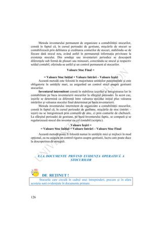 126
Metoda inventarului permanent de organizare a contabilităţii stocurilor,
constă în faptul că, în cursul perioadei de gestiune, mişcările de stocuri se
contabilizează prin debitarea şi creditarea conturilor de stocuri, stabilindu-se de
fiecare dată stocul nou, având astfel în permanenţă informaţia privitoare la
existenţa stocului. Din sondaje sau inventarieri periodice se descoperă
diferenţele sub formă de plusuri sau minusuri, corectându-se stocul şi respectiv
soldul contabil, oferindu-se astfel şi un control permanent al stocurilor.
Valoare Stoc Final =
= Valoare Stoc Iniţial + Valoare Intrări – Valoare Ieşiri
Această metodă este folosită în majoritatea unităţilor patrimoniale şi este
obligatorie în unităţile mari, ea asigurând un control strict asupra gestiunii
stocurilor.
Inventarul intermitent constă în stabilirea ieşirilor şi înregistrarea lor în
contabilitate pe baza inventarierii stocurilor la sfârşitul perioadei. În acest caz,
ieşirile se determină ca diferenţă între valoarea stocului iniţial plus valoarea
intrărilor şi valoarea stocului final determinat pe baza inventarierii.
Metoda inventarului intermitent de organizare a contabilităţii stocurilor,
constă în faptul că, în cursul perioadei de gestiune, mişcările de stoc (intrări –
ieşiri) nu se înregistrează prin conturile de stoc, ci prin conturile de cheltuieli.
La sfârşitul perioadei de gestiune, pe baza inventarului faptic, se compară şi se
regularizează stocul din inventar cu cel contabil (scriptic).
Valoare Ieşiri =
= Valoare Stoc Iniţial + Valoare Intrări – Valoare Stoc Final
Această metodă poate fi folosită numai în unităţile mici şi mijlocii în mod
opţional, ea nu asigura un control riguros asupra gestiunii, lucru care poate duce
la descoperirea de nereguli.
8.1.4. DOCUMENTE PRIVIND EVIDENŢA OPERATIVĂ A
STOCURILOR
DE REŢINUT !
Stocurile care circulă în cadrul unei întreprinderi, precum şi în afara
acesteia sunt evidenţiate în documente primare.
 
