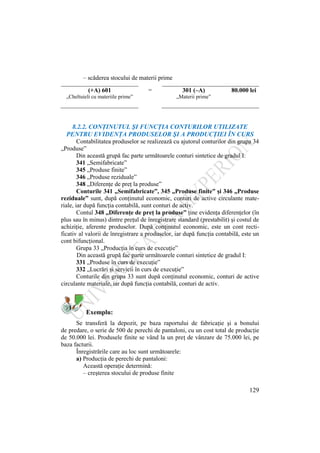 129
– scăderea stocului de materii prime
(+A) 601 = 301 (–A) 80.000 lei
„Cheltuieli cu materiile prime” „Materii prime”
8.2.2. CONŢINUTUL ŞI FUNCŢIA CONTURILOR UTILIZATE
PENTRU EVIDENŢA PRODUSELOR ŞI A PRODUCŢIEI ÎN CURS
Contabilitatea produselor se realizează cu ajutorul conturilor din grupa 34
„Produse”
Din această grupă fac parte următoarele conturi sintetice de gradul I:
341 „Semifabricate”
345 „Produse finite”
346 „Produse reziduale”
348 „Diferenţe de preţ la produse”
Conturile 341 „Semifabricate”, 345 „Produse finite” şi 346 „Produse
reziduale” sunt, după conţinutul economic, conturi de active circulante mate-
riale, iar după funcţia contabilă, sunt conturi de activ.
Contul 348 „Diferenţe de preţ la produse” ţine evidenţa diferenţelor (în
plus sau în minus) dintre preţul de înregistrare standard (prestabilit) şi costul de
achiziţie, aferente produselor. După conţinutul economic, este un cont recti-
ficativ al valorii de înregistrare a produselor, iar după funcţia contabilă, este un
cont bifuncţional.
Grupa 33 „Producţia în curs de execuţie”
Din această grupă fac parte următoarele conturi sintetice de gradul I:
331 „Produse în curs de execuţie”
332 „Lucrări şi servicii în curs de execuţie”
Conturile din grupa 33 sunt după conţinutul economic, conturi de active
circulante materiale, iar după funcţia contabilă, conturi de activ.
Exemplu:
Se transferă la depozit, pe baza raportului de fabricaţie şi a bonului
de predare, o serie de 500 de perechi de pantaloni, cu un cost total de producţie
de 50.000 lei. Produsele finite se vând la un preţ de vânzare de 75.000 lei, pe
baza facturii.
Înregistrările care au loc sunt următoarele:
a) Producţia de perechi de pantaloni:
Această operaţie determină:
– creşterea stocului de produse finite
 