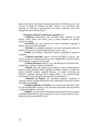 22
despre costul unitar al produselor, profitul pe produs sau tendinţele pe care le au
costurile în funcţie de volumul activităţii, având ca scop calcularea unor
indicatori de eficienţă, de productivitate, de rotaţie a stocurilor, foarte utili
managerilor atunci când iau decizii .
Principalii utilizatori ai informaţiei contabile sunt:
– Conducerea întreprinderii care utilizează datele contabile în mod
operativ pentru luarea unor decizii juste şi pentru întocmirea de planuri,
prognoze şi bugete;
– Investitorii, care sunt interesaţi de nivelul dividendelor care pot fi
obţinute sau de pierderile probabile;
– Salariaţii sau candidaţii potenţiali, care sunt interesaţi de dinamica
locurilor de muncă sau de oportunităţi de promovare în viitor;
– Clienţii, care urmăresc continuarea relaţiilor comerciale cu respectiva
companie;
– Creditorii comerciali, respectiv furnizorii de bunuri şi servicii, care
sunt preocupaţi de lichiditatea pe termen scurt a întreprinderii, deoarece doresc
să îşi recupereze creanţele cât mai rapid;
– Creditorii financiari (băncile), care sunt interesaţi de capacitatea între-
prinderii de a rambursa creditele şi dobânzile;
– Auditorii, care sunt chemaţi să îşi exprime o opinie independentă şi
obiectivă asupra fidelităţii datelor cuprinse în situaţiile financiare. Tipurile de
opinie favorabilă aferente auditului financiar se exprimă printr-una din
formulele: «situaţiile financiare dau o imagine fidelă…» sau «situaţiile finan-
ciare prezintă în mod sincer în toate aspectele lor semnificative…».
– Ministerul de Finanţe, care întocmeşte prognoze referitoare la
veniturile statului, pe baza informaţiilor din contabilitatea financiară furnizate
de unităţile patrimoniale;
– Comisia Naţională de Statistică, care centralizează raportările statis-
tice ale întreprinderilor având ca scop calcularea indicatorilor macroeconomici
şi elaborarea conturilor naţionale;
– Publicul, care este interesat să obţină informaţii privitoare la impactul
activităţii întreprinderilor asupra mediului de afaceri, asupra mediului încon-
jurător ori asupra comunităţilor locale.
 