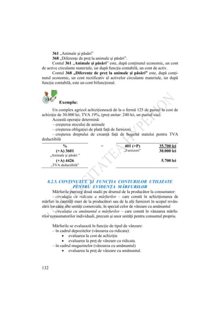 132
361 „Animale şi păsări”
368 „Diferenţe de preţ la animale şi păsări”.
Contul 361 „Animale şi păsări” este, după conţinutul economic, un cont
de active circulante materiale, iar după funcţia contabilă, un cont de activ.
Contul 368 „Diferenţe de preţ la animale şi păsări” este, după conţi-
nutul economic, un cont rectificativ al activelor circulante materiale, iar după
funcţia contabilă, este un cont bifuncţional.
Exemplu:
Un complex agricol achiziţionează de la o fermă 125 de purcei la cost de
achiziţie de 30.000 lei, TVA 19%, (preţ unitar: 240 lei, un purcel viu).
Această operaţie determină:
– creşterea stocului de animale
– creşterea obligaţiei de plată faţă de furnizori
– creşterea dreptului de creanţă faţă de bugetul statului pentru TVA
deductibilă
% = 401 (+P) 35.700 lei
(+A) 3601 „Furnizori” 30.000 lei
„Animale şi păsări ”
(+A) 4426 5.700 lei
„TVA deductibilă”
8.2.5. CONŢINUTUL ŞI FUNCŢIA CONTURILOR UTILIZATE
PENTRU EVIDENŢA MĂRFURILOR
Mărfurile parcurg două stadii pe drumul de la producător la consumator:
– circulaţia cu ridicata a mărfurilor – care constă în achiziţionarea de
mărfuri în cantităţi mari de la producători sau de la alţi furnizori în scopul revân-
zării lor către alte unităţi comerciale, în special celor de vânzare cu amănuntul
– circulaţia cu amănuntul a mărfurilor – care constă în vânzarea mărfu-
rilor consumatorilor individuali, precum şi unor unităţi pentru consumul propriu.
Mărfurile se evaluează în funcţie de tipul de vânzare:
– în cadrul depozitelor (vânzarea cu ridicata):
evaluarea la cost de achiziţie
evaluarea la preţ de vânzare cu ridicata.
– în cadrul magazinelor (vânzarea cu amănuntul)
evaluarea la preţ de vânzare cu amănuntul.
 