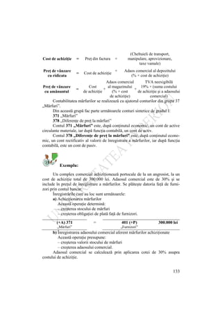 133
Cost de achiziţie = Preţ din factura +
(Cheltuieli de transport,
manipulare, aprovizionare,
taxe vamale)
Preţ de vânzare
cu ridicata
= Cost de achiziţie
+ Adaos comercial al depozitului
(% × cost de achiziţie)
Preţ de vânzare
cu amănuntul
=
Cost
de achiziţie
+
Adaos comercial
al magazinului
(% × cost
de achiziţie)
+
TVA neexigibilă
19% × (suma costului
de achiziţie şi a adaosului
comercial)
Contabilitatea mărfurilor se realizează cu ajutorul conturilor din grupa 37
„Mărfuri”.
Din această grupă fac parte următoarele conturi sintetice de gradul I:
371 „Mărfuri”
378 „Diferenţe de preţ la mărfuri”
Contul 371 „Mărfuri” este, după conţinutul economic, un cont de active
circulante materiale, iar după funcţia contabilă, un cont de activ.
Contul 378 „Diferenţe de preţ la mărfuri” este, după conţinutul econo-
mic, un cont rectificativ al valorii de înregistrare a mărfurilor, iar după funcţia
contabilă, este un cont de pasiv.
Exemplu:
Un complex comercial achiziţionează portocale de la un angrosist, la un
cost de achiziţie total de 300.000 lei. Adaosul comercial este de 30% şi se
include în preţul de înregistrare a mărfurilor. Se plăteşte datoria faţă de furni-
zori prin contul bancar.
Înregistrările care au loc sunt următoarele:
a) Achiziţionarea mărfurilor
Această operaţie determină:
– creşterea stocului de mărfuri
– creşterea obligaţiei de plată faţă de furnizori.
(+A) 371 = 401 (+P) 300.000 lei
„Mărfuri” „Furnizori”
b) Înregistrarea adaosului comercial aferent mărfurilor achiziţionate
Această operaţie presupune:
– creşterea valorii stocului de mărfuri
– creşterea adaosului comercial.
Adaosul comercial se calculează prin aplicarea cotei de 30% asupra
costului de achiziţie.
 