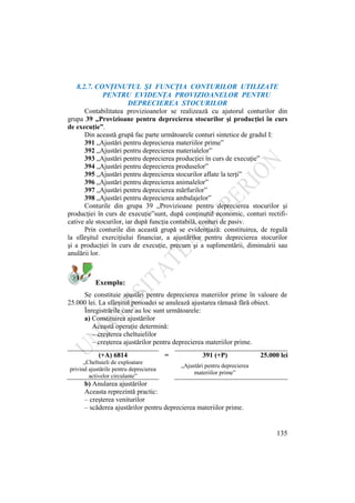 135
8.2.7. CONŢINUTUL ŞI FUNCŢIA CONTURILOR UTILIZATE
PENTRU EVIDENŢA PROVIZIOANELOR PENTRU
DEPRECIEREA STOCURILOR
Contabilitatea provizioanelor se realizează cu ajutorul conturilor din
grupa 39 „Provizioane pentru deprecierea stocurilor şi producţiei în curs
de execuţie”.
Din această grupă fac parte următoarele conturi sintetice de gradul I:
391 „Ajustări pentru deprecierea materiilor prime”
392 „Ajustări pentru deprecierea materialelor”
393 „Ajustări pentru deprecierea producţiei în curs de execuţie”
394 „Ajustări pentru deprecierea produselor”
395 „Ajustări pentru deprecierea stocurilor aflate la terţi”
396 „Ajustări pentru deprecierea animalelor”
397 „Ajustări pentru deprecierea mărfurilor”
398 „Ajustări pentru deprecierea ambalajelor”
Conturile din grupa 39 „Provizioane pentru deprecierea stocurilor şi
producţiei în curs de execuţie”sunt, după conţinutul economic, conturi rectifi-
cative ale stocurilor, iar după funcţia contabilă, conturi de pasiv.
Prin conturile din această grupă se evidenţiază: constituirea, de regulă
la sfârşitul exerciţiului financiar, a ajustărilor pentru deprecierea stocurilor
şi a producţiei în curs de execuţie, precum şi a suplimentării, diminuării sau
anulării lor.
Exemplu:
Se constituie ajustări pentru deprecierea materiilor prime în valoare de
25.000 lei. La sfârşitul perioadei se anulează ajustarea rămasă fără obiect.
Înregistrările care au loc sunt următoarele:
a) Constituirea ajustărilor
Această operaţie determină:
– creşterea cheltuielilor
– creşterea ajustărilor pentru deprecierea materiilor prime.
b) Anularea ajustărilor
Aceasta reprezintă practic:
– creşterea veniturilor
– scăderea ajustărilor pentru deprecierea materiilor prime.
(+A) 6814 = 391 (+P) 25.000 lei
„Cheltuieli de exploatare
privind ajustările pentru deprecierea
activelor circulante”
„Ajustări pentru deprecierea
materiilor prime”
 