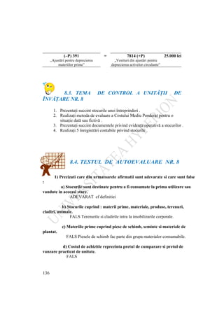 136
8.3. TEMA DE CONTROL A UNITĂŢII DE
ÎNVĂŢARE NR. 8
1. Prezentaţi succint stocurile unei întreprinderi .
2. Realizaţi metoda de evaluare a Costului Mediu Ponderat pentru o
situaţie dată sau fictivă .
3. Prezentaţi succint documentele privind evidenţa operativă a stocurilor .
4. Realizaţi 5 înregistrări contabile privind stocurile .
8.4. TESTUL DE AUTOEVALUARE NR. 8
1) Precizati care din urmatoarele afirmatii sunt adevarate si care sunt false
:
a) Stocurile sunt destinate pentru a fi consumate la prima utilizare sau
vandute in aceeasi stare.
ADEVARAT cf definitiei
b) Stocurile cuprind : materii prime, materiale, produse, terenuri,
cladiri, animale.
FALS Terenurile si cladirile intra la imobilizarile corporale.
c) Materiile prime cuprind piese de schimb, seminte si materiale de
plantat.
FALS Piesele de schimb fac parte din grupa materialor consumabile.
d) Costul de achizitie reprezinta pretul de cumparare si pretul de
vanzare practicat de unitate.
FALS
(–P) 391 = 7814 (+P) 25.000 lei
„Ajustări pentru deprecierea
materiilor prime”
„Venituri din ajustări pentru
deprecierea activelor circulante”
 