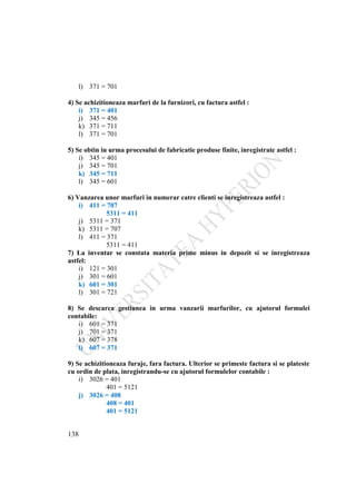 138
l) 371 = 701
4) Se achizitioneaza marfuri de la furnizori, cu factura astfel :
i) 371 = 401
j) 345 = 456
k) 371 = 711
l) 371 = 701
5) Se obtin in urma procesului de fabricatie produse finite, inregistrate astfel :
i) 345 = 401
j) 345 = 701
k) 345 = 711
l) 345 = 601
6) Vanzarea unor marfuri in numerar catre clienti se inregistreaza astfel :
i) 411 = 707
5311 = 411
j) 5311 = 371
k) 5311 = 707
l) 411 = 371
5311 = 411
7) La inventar se constata materia prime minus in depozit si se inregistreaza
astfel:
i) 121 = 301
j) 301 = 601
k) 601 = 301
l) 301 = 721
8) Se descarca gestiunea in urma vanzarii marfurilor, cu ajutorul formulei
contabile:
i) 601 = 371
j) 701 = 371
k) 607 = 378
l) 607 = 371
9) Se achizitioneaza furaje, fara factura. Ulterior se primeste factura si se plateste
cu ordin de plata, inregistrandu-se cu ajutorul formulelor contabile :
i) 3026 = 401
401 = 5121
j) 3026 = 408
408 = 401
401 = 5121
 