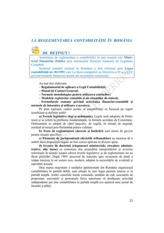 23
1.4. REGLEMENTAREA CONTABILITĂŢII ÎN ROMÂNIA
DE REŢINUT !
Autoritatea de reglementare a contabilităţii în ţara noastră este Minis-
terul Finanţelor Publice prin intermediul Direcţiei Generale de Legislaţie
Contabilă.
Sistemul contabil existent în România a fost reformat prin Legea
contabilităţii nr. 82/1991 care l-a făcut compatibil cu Directiva a IV-a a CEE
privind situaţiile financiare anuale ale societăţilor comerciale.
Au mai fost elaborate:
– Regulamentul de aplicare a Legii Contabilităţii;
– Planul de Conturi General;
– Normele metodologice pentru utilizarea conturilor;
– Modelele registrelor contabile şi ale situaţiilor de sinteză;
– Formularele comune privind activitatea financiar-contabilă şi
normele de întocmire şi utilizare a acestora.
Pe plan naţional, cadrul juridic al contabilităţii se bazează pe reguli
ierarhizate şi definite astfel:
a) Textele legislative (legi şi ordonanţe). Legile sunt adoptate de Parla-
ment şi se referă la probleme fundamentale, în limitele acordate de Constituţie.
Ordonanţele se adoptă de către executiv, de regulă, în situaţii de urgenţă,
urmând să treacă prin Parlament pentru validare.
b) Texte de reglementare (decrete şi hotărâri) sunt emise de guvern
pentru situaţii specifice;
c) Elemente de jurisprudenţă (deciziile tribunalelor) au menirea de a
stabili dacă dispoziţiile legale au fost corect aplicate în diverse speţe.
d) Izvoare de doctrină (răspunsuri ministeriale, circulare adminis-
trative, alte surse) se constituie din ansamblul interpretărilor şi avizelor
referitoare la situaţii asupra cărora textele legislative şi de reglementare nu au
făcut precizări. După 1989, procesul de tranziţie spre economia de piaţă a
impus trecerea la un sistem nou, modern, adaptat la necesităţile de evidenţă şi
raportare actuale.
Deşi marea majoritate a unităţilor patrimoniale din România organizează
contabilitatea în partidă dublă, sunt situaţii în care legea permite ţinerea ei în
partidă simplă. Astfel, consiliile locale comunale, unităţile de cult, asociaţiile de
proprietari, asociaţiile şi persoanele fizice autorizate să desfăşoare activităţi
independente pot ţine contabilitatea în partidă simplă (cu ajutorul unui jurnal de
încasări şi plăţi).
 