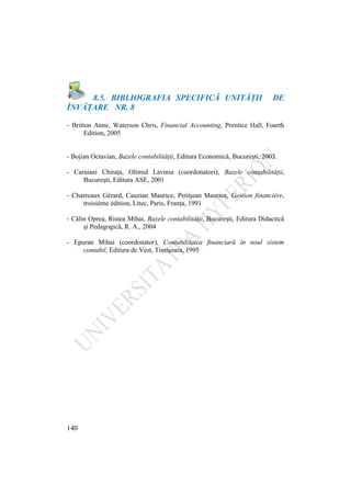 140
8.5. BIBLIOGRAFIA SPECIFICĂ UNITĂŢII DE
ÎNVĂŢARE NR. 8
- Britton Anne, Waterson Chris, Financial Accounting, Prentice Hall, Fourth
Edition, 2005
- Bojian Octavian, Bazele contabilităţii, Editura Economică, Bucureşti, 2003
- Caraiani Chiraţa, Olimid Lavinia (coordonatori), Bazele contabilităţii,
Bucureşti, Editura ASE, 2001
- Charreaux Gérard, Cauzian Maurice, Petitjean Maurice, Gestion financière,
troisième édition, Litec, Paris, Franţa, 1991
- Călin Oprea, Ristea Mihai, Bazele contabilităţii, Bucureşti, Editura Didactică
şi Pedagogică, R. A., 2004
- Epuran Mihai (coordonator), Contabilitatea financiară în noul sistem
contabil, Editura de Vest, Timişoara, 1995
 