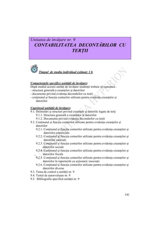 141
Unitatea de învăţare nr. 9
CONTABILITATEA DECONTĂRILOR CU
TERŢII
Timpul de studiu individual estimat: 1 h
Competenţele specifice unităţii de învăţare:
După studiul acestei unităţi de învăţare studenţii trebuie să cunoască :
- structura generală a creanţelor şi datoriilor
- documente privind evidenţa decontărilor cu terţii
- conţinutul şi funcţia conturilor utilizate pentru evidenţa creanţelor şi
datoriilor
Cuprinsul unităţii de învăţare:
9.1. Delimitări şi structuri privind creanţele şi datoriile legate de terţi
9.1.1. Structura generală a creanţelor şi datoriilor
9.1.2. Documente privind evidenţa decontărilor cu terţii
9.2. Conţinutul şi funcţia conturilor utilizate pentru evidenţa creanţelor şi
datoriilor
9.2.1. Conţinutul şi funcţia conturilor utilizate pentru evidenţa creanţelor şi
datoriilor comerciale
9.2.2. Conţinutul şi funcţia conturilor utilizate pentru evidenţa creanţelor şi
datoriilor salariale
9.2.3. Conţinutul şi funcţia conturilor utilizate pentru evidenţa creanţelor şi
datoriilor sociale
9.2.4. Conţinutul şi funcţia conturilor utilizate pentru evidenţa creanţelor şi
datoriilor fiscale
9.2.5. Conţinutul şi funcţia conturilor utilizate pentru evidenţa creanţelor şi
datoriilor în raporturile cu acţionarii /asociaţii
9.2.6. Conţinutul şi funcţia conturilor utilizate pentru evidenţa creanţelor şi
datoriilor diverse
9.3. Tema de control a unităţii nr. 9
9.4. Testul de autoevaluare nr. 9
9.5. Bibliografia specifică unităţii nr. 9
 
