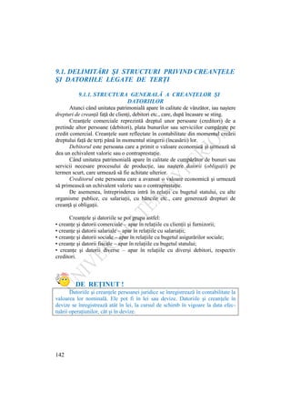 142
9.1. DELIMITĂRI ŞI STRUCTURI PRIVIND CREANŢELE
ŞI DATORIILE LEGATE DE TERŢI
9.1.1. STRUCTURA GENERALĂ A CREANŢELOR ŞI
DATORIILOR
Atunci când unitatea patrimonială apare în calitate de vânzător, iau naştere
drepturi de creanţă faţă de clienţi, debitori etc., care, după încasare se sting.
Creanţele comerciale reprezintă dreptul unor persoane (creditori) de a
pretinde altor persoane (debitori), plata bunurilor sau serviciilor cumpărate pe
credit comercial. Creanţele sunt reflectate în contabilitate din momentul creării
dreptului faţă de terţi până în momentul stingerii (încasării) lor.
Debitorul este persoana care a primit o valoare economică şi urmează să
dea un echivalent valoric sau o contraprestaţie.
Când unitatea patrimonială apare în calitate de cumpărător de bunuri sau
servicii necesare procesului de producţie, iau naştere datorii (obligaţii) pe
termen scurt, care urmează să fie achitate ulterior.
Creditorul este persoana care a avansat o valoare economică şi urmează
să primească un echivalent valoric sau o contraprestaţie.
De asemenea, întreprinderea intră în relaţii cu bugetul statului, cu alte
organisme publice, cu salariaţii, cu băncile etc., care generează drepturi de
creanţă şi obligaţii.
Creanţele şi datoriile se pot grupa astfel:
• creanţe şi datorii comerciale – apar în relaţiile cu clienţii şi furnizorii;
• creanţe şi datorii salariale – apar în relaţiile cu salariaţii;
• creanţe şi datorii sociale – apar în relaţiile cu bugetul asigurărilor sociale;
• creanţe şi datorii fiscale – apar în relaţiile cu bugetul statului;
• creanţe şi datorii diverse – apar în relaţiile cu diverşi debitori, respectiv
creditori.
DE REŢINUT !
Datoriile şi creanţele persoanei juridice se înregistrează în contabilitate la
valoarea lor nominală. Ele pot fi în lei sau devize. Datoriile şi creanţele în
devize se înregistrează atât în lei, la cursul de schimb în vigoare la data efec-
tuării operaţiunilor, cât şi în devize.
 