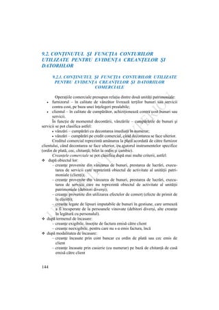144
9.2. CONŢINUTUL ŞI FUNCŢIA CONTURILOR
UTILIZATE PENTRU EVIDENŢA CREANŢELOR ŞI
DATORIILOR
9.2.1. CONŢINUTUL ŞI FUNCŢIA CONTURILOR UTILIZATE
PENTRU EVIDENŢA CREANŢELOR ŞI DATORIILOR
COMERCIALE
Operaţiile comerciale presupun relaţia dintre două unităţi patrimoniale:
furnizorul – în calitate de vânzător livrează terţilor bunuri sau servicii
contra cost, pe baza unei înţelegeri prealabile;
clientul – în calitate de cumpărător, achiziţionează contra cost bunuri sau
servicii.
În funcţie de momentul decontării, vânzările – cumpărările de bunuri şi
servicii se pot clasifica astfel:
vânzări – cumpărări cu decontarea imediată în numerar;
vânzări – cumpărări pe credit comercial, când decontarea se face ulterior.
Creditul comercial reprezintă amânarea la plată acordată de către furnizor
clientului, când decontarea se face ulterior, cu ajutorul instrumentelor specifice
(ordin de plată, cec, chitanţă; bilet la ordin şi cambie).
Creanţele comerciale se pot clasifica după mai multe criterii, astfel:
 după obiectul lor:
– creanţe provenite din vânzarea de bunuri, prestarea de lucrări, execu-
tarea de servicii care reprezintă obiectul de activitate al unităţii patri-
moniale (clienţi);
– creanţe provenite din vânzarea de bunuri, prestarea de lucrări, execu-
tarea de servicii care nu reprezintă obiectul de activitate al unităţii
patrimoniale (debitori diverşi);
– creanţe provenite din utilizarea efectelor de comerţ (efecte de primit de
la clienţi);
– creanţe legate de lipsuri imputabile de bunuri în gestiune, care urmează
a fi recuperate de la persoanele vinovate (debitori diverşi, alte creanţe
în legătură cu personalul).
 după termenul de încasare:
– creanţe exigibile, însoţite de factura emisă către client
– creanţe neexigibile, pentru care nu s-a emis factura, încă
 după modalitatea de încasare:
– creanţe încasate prin cont bancar cu ordin de plată sau cec emis de
client
– creanţe încasate prin casierie (cu numerar) pe bază de chitanţă de casă
emisă către client
 