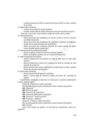 145
– creanţe încasate prin efecte comerciale de primit (bilet la ordin, cambie)
de la client
 după sediul clientului:
– creanţe interne faţă de clienţi autohtoni
– creanţe externe faţă de clienţi străini provenite din activităţi de export
Datoriile comerciale se pot clasifica, după mai multe criterii, astfel:
 după obiectul lor:
– datorii provenite din cumpărarea de stocuri, lucrări şi servicii necesare
activităţii (furnizori);
– datorii provenite din cumpărarea de imobilizări corporale, necorporale,
lucrări de investiţii (furnizori de imobilizări);
– datorii provenite din utilizarea efectelor de comerţ (efecte de plătit,
efecte de plătit pentru imobilizări)
 după termenul de scadenţă (de plată):
– datorii exigibile, însoţite de factura emisă de furnizor
– datorii neexigibile, pentru care nu s-a primit factura, încă
 după modalitatea de încasare:
– datorii achitate prin cont bancar cu ordin de plată sau cec emis către
furnizor
– datorii achitate prin casierie (cu numerar) pe bază de chitanţă de casă
primită de la furnizor
– datorii achitate prin efecte comerciale de plătit (bilet la ordin, cambie)
emise de societate către furnizor
 după sediul clientului:
– datorii interne faţă de furnizori autohtoni
– datorii externe faţă de furnizori străini provenite din activităţi de
import.
Contabilitatea creanţelor şi datoriilor se realizează cu ajutorul următoarelor
conturi, grupate astfel:
Grupa 40 „Furnizori şi conturi asimilate”
Din această grupă fac parte următoarele conturi sintetice de gradul I:
401 „Furnizori”
403 „Efecte de plătit”
404 „Furnizori de imobilizări”
405 „Efecte de plătit pentru imobilizări”
408 „Furnizori – facturi nesosite”
409 „Furnizori – debitori”
Grupa 41 „Clienţi şi conturi asimilate”
Din această grupă fac parte următoarele conturi sintetice de gradul I:
411 „Clienţi”
Acest cont sintetic de gradul I se dezvoltă pe următoarele conturi de
gradul II:
 