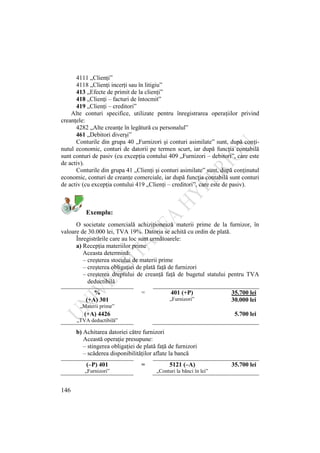 146
4111 „Clienţi”
4118 „Clienţi incerţi sau în litigiu”
413 „Efecte de primit de la clienţi”
418 „Clienţi – facturi de întocmit”
419 „Clienţi – creditori”
Alte conturi specifice, utilizate pentru înregistrarea operaţiilor privind
creanţele:
4282 „Alte creanţe în legătură cu personalul”
461 „Debitori diverşi”
Conturile din grupa 40 „Furnizori şi conturi asimilate” sunt, după conţi-
nutul economic, conturi de datorii pe termen scurt, iar după funcţia contabilă
sunt conturi de pasiv (cu excepţia contului 409 „Furnizori – debitori”, care este
de activ).
Conturile din grupa 41 „Clienţi şi conturi asimilate” sunt, după conţinutul
economic, conturi de creanţe comerciale, iar după funcţia contabilă sunt conturi
de activ (cu excepţia contului 419 „Clienţi – creditori”, care este de pasiv).
Exemplu:
O societate comercială achiziţionează materii prime de la furnizor, în
valoare de 30.000 lei, TVA 19%. Datoria se achită cu ordin de plată.
Înregistrările care au loc sunt următoarele:
a) Recepţia materiilor prime
Aceasta determină:
– creşterea stocului de materii prime
– creşterea obligaţiei de plată faţă de furnizori
– creşterea dreptului de creanţă faţă de bugetul statului pentru TVA
deductibilă
% = 401 (+P) 35.700 lei
(+A) 301 „Furnizori” 30.000 lei
„Materii prime”
(+A) 4426 5.700 lei
„TVA deductibilă”
b) Achitarea datoriei către furnizori
Această operaţie presupune:
– stingerea obligaţiei de plată faţă de furnizori
– scăderea disponibilităţilor aflate la bancă
(–P) 401 = 5121 (–A) 35.700 lei
„Furnizori” „Conturi la bănci în lei”
 