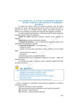 147
9.2.2. CONŢINUTUL ŞI FUNCŢIA CONTURILOR UTILIZATE
PENTRU EVIDENŢA CREANŢELOR ŞI DATORIILOR
SALARIALE
În cadrul unei afaceri, alături de resursele materiale, forţa de muncă
reprezintă un factor vital pentru producerea de bunuri, livrarea de lucrări şi
prestarea de servicii. În schimbul muncii depuse, personalul primeşte un
salariu, care se stabileşte, de regulă, prin negocieri între angajator şi salariaţi.
În cadrul unităţilor patrimoniale se calculează fondul de salarii format din
totalitatea salariilor brute ale angajaţilor.
Fondul de salarii reprezintă totalitatea salariilor brute suportate de
angajator.
Salariul brut cuprinde următoarele elemente:
a) Salariul de încadrare – care se stabileşte prin negocieri colective sau
individuale între angajator şi salariaţi;
b) Sporurile şi adaosurile – se acordă pentru:
– vechime în muncă
– condiţii de muncă grele, periculoase, nocive, penibile, lucru în timpul
nopţii
– indemnizaţiile de conducere
– alte sporuri.
c) Indemnizaţia pentru concediile de odihnă.
d) Indemnizaţiile pentru incapacitate temporară de muncă – plătite din
fondul de salarii.
e) Avantajele în natură – constituie o parte a salariului stabilită sub formă
de bunuri sau servicii.
DE REŢINUT !
Din salariul brut cuvenit fiecărui angajat, se scad următoarele:
– contribuţia individuală la asigurările sociale
– contribuţia personalului la fondul de şomaj
– contribuţia personalului la asigurările sociale de sănătate
– impozitul pe salarii
– alte reţineri datorate terţilor (chirii, rate, popriri etc.).
Pentru a înregistra în contabilitate sumele datorate angajaţilor se utilizează
următoarele conturi:
Grupa 42 „Personal şi conturi asimilate”
Din această grupă fac parte următoarele conturi sintetice de gradul I:
421 „Personal – salarii datorate”
423 „Personal – ajutoare materiale datorate”
 