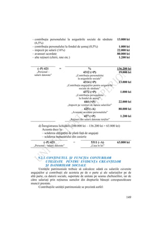 149
– contribuţia personalului la asigurările sociale de sănătate
(6,5%)
– contribuţia personalului la fondul de şomaj (0,5%)
– impozit pe salarii (16%)
– avansuri acordate
– alte reţineri (chirii, rate etc.)
13.000 lei
1.000 lei
22.000 lei
80.000 lei
1.200 lei
(–P) 421 = % 136.200 lei
„Personal –
salarii datorate”
4312 (+P) 19.000 lei
„Contribuţia personalului
la asigurările sociale”
4314 (+P) 13.000 lei
„Contribuţia angajaţilor pentru asigurările
sociale de sănătate”
4372 (+P) 1.000 lei
„Contribuţia personalului
la fondul de şomaj”
444 (+P) 22.000 lei
„Impozit pe venituri de natura salariilor”
425 (–A) 80.000 lei
„Avansuri acordate personalului”
427 (+P) 1.200 lei
„Reţineri din salarii datorate terţilor”
d) Înregistrarea lichidării (200.000 lei – 136.200 lei = 63.800 lei)
Aceasta duce la:
– scăderea obligaţiei de plată faţă de angajaţi
– scăderea numerarului din casierie
(–P) 421 = 5311 (–A) 63.800 lei
„Personal – salarii datorate” „Casa în lei”
9.2.3. CONŢINUTUL ŞI FUNCŢIA CONTURILOR
UTILIZATE PENTRU EVIDENŢA CREANŢELOR
ŞI DATORIILOR SOCIALE
Unităţile patrimoniale trebuie să calculeze odată cu salariile cuvenite
angajaţilor şi contribuţii ale acesteia pe de o parte şi ale salariaţilor pe de
altă parte, ca datorii sociale, suportate de unitate pe seama cheltuielilor, iar de
către salariaţi prin reţinerea sumelor din drepturile băneşti corespunzătoare
muncii prestate.
Contribuţiile unităţii patrimoniale se prezintă astfel:
 