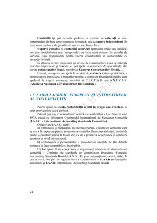 24
Contabilii îşi pot exercita profesia în calitate de salariaţi ai unei
întreprinderi (în baza unor contracte de muncă) sau ca experţi independenţi (în
baza unor contracte de prestări de servicii cu clienţii lor).
Experţii contabili şi contabilii autorizaţi (persoane fizice sau juridice)
pot ţine contabilitatea unei întreprinderi, pe baza unui contract de prestări de
servicii, fiind responsabili pentru ţinerea contabilităţii în conformitate cu
prevederile legii.
În situaţia în care managerii au nevoie de consultanţă în ceea ce priveşte
calculul impozitelor şi taxelor, ei pot apela la consiliere de specialitate, din
partea consultanţilor fiscali, membri ai Camerei Consultanţilor Fiscali.
Uneori, managerii pot apela la servicii de evaluare (a întreprinderilor, a
proprietăţilor imobiliare, a bunurilor mobile, a activelor financiare), pentru care
apelează la experţi autorizaţi, membrii ai C.E.C.C.A.R. sau A.N.E.V.A.R.
(Asociaţia Naţională a Evaluatorilor din România).
1.5. CADRUL JURIDIC EUROPEAN ŞI INTERNAŢIONAL
AL CONTABILITĂŢII
Putem spune ca ştiinţa contabilităţii se află în pragul unei revoluţii, al
unei provocări pe scara globală.
Primul pas spre o normalizare unitară a contabilităţii a fost făcut în anul
1973, odată cu înfiinţarea Comitetului Internaţional de Standarde Contabile
(I.A.S.C. – International Accounting Standards Committee).
Obiectivele I.A.S.C. sunt:
a) formularea şi publicarea, în interesul public, a normelor contabile care
se cer a fi respectate pentru prezentarea situaţiilor financiare (bilanţul, contul de
profit şi pierdere, anexa la bilanţ etc.) şi de a promova accepţiunea şi aplicarea
acestora la nivel internaţional;
b) armonizarea reglementarilor şi procedurilor adoptate de ţări diferite
pentru a le face compatibile şi inteligibile.
Un loc aparte îl are cooperarea cu organismul american de standardizare
contabilă – Comitetul de standarde de contabilitate financiară (Financial
Accounting Standards Board-F.A.S.B.). Pe plan internaţional, există, astfel, la
ora actuală, doi poli de reglementare a contabilităţii – F.A.S.B (referenţialul
american) şi I.A.S.B (International Accounting Standards Board).
 