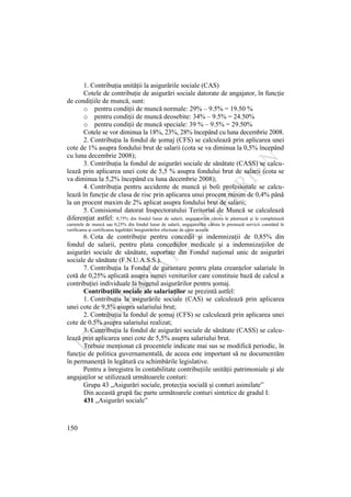 150
1. Contribuţia unităţii la asigurările sociale (CAS)
Cotele de contribuţie de asigurări sociale datorate de angajator, în funcţie
de condiţiile de muncă, sunt:
o pentru condiţii de muncă normale: 29% – 9.5% = 19.50 %
o pentru condiţii de muncă deosebite: 34% – 9.5% = 24.50%
o pentru condiţii de muncă speciale: 39 % – 9.5% = 29.50%
Cotele se vor diminua la 18%, 23%, 28% începând cu luna decembrie 2008.
2. Contribuţia la fondul de şomaj (CFS) se calculează prin aplicarea unei
cote de 1% asupra fondului brut de salarii (cota se va diminua la 0,5% începând
cu luna decembrie 2008);
3. Contribuţia la fondul de asigurări sociale de sănătate (CASS) se calcu-
lează prin aplicarea unei cote de 5,5 % asupra fondului brut de salarii (cota se
va diminua la 5,2% începând cu luna decembrie 2008);
4. Contribuţia pentru accidente de muncă şi boli profesionale se calcu-
lează în funcţie de clasa de risc prin aplicarea unui procent minim de 0,4% până
la un procent maxim de 2% aplicat asupra fondului brut de salarii;
5. Comisionul datorat Inspectoratului Teritorial de Muncă se calculează
diferenţiat astfel: 0,75% din fondul lunar de salarii, angajatorilor cărora le păstrează şi le completează
carnetele de muncă sau 0,25% din fondul lunar de salarii, angajatorilor cărora le prestează servicii constând în
verificarea şi certificarea legalităţii înregistrărilor efectuate de către aceştia.
6. Cota de contribuţie pentru concedii şi indemnizaţii de 0,85% din
fondul de salarii, pentru plata concediilor medicale şi a indemnizaţiilor de
asigurări sociale de sănătate, suportate din Fondul naţional unic de asigurări
sociale de sănătate (F.N.U.A.S.S.).
7. Contribuţia la Fondul de garantare pentru plata creanţelor salariale în
cotă de 0,25% aplicată asupra sumei veniturilor care constituie bază de calcul a
contribuţiei individuale la bugetul asigurărilor pentru şomaj.
Contribuţiile sociale ale salariaţilor se prezintă astfel:
1. Contribuţia la asigurările sociale (CAS) se calculează prin aplicarea
unei cote de 9,5% asupra salariului brut;
2. Contribuţia la fondul de şomaj (CFS) se calculează prin aplicarea unei
cote de 0.5% asupra salariului realizat;
3. Contribuţia la fondul de asigurări sociale de sănătate (CASS) se calcu-
lează prin aplicarea unei cote de 5,5% asupra salariului brut.
Trebuie menţionat că procentele indicate mai sus se modifică periodic, în
funcţie de politica guvernamentală, de aceea este important să ne documentăm
în permanenţă în legătură cu schimbările legislative.
Pentru a înregistra în contabilitate contribuţiile unităţii patrimoniale şi ale
angajaţilor se utilizează următoarele conturi:
Grupa 43 „Asigurări sociale, protecţia socială şi conturi asimilate”
Din această grupă fac parte următoarele conturi sintetice de gradul I:
431 „Asigurări sociale”
 