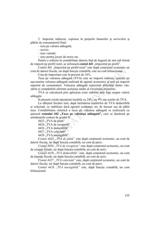 155
2. Impozite indirecte, cuprinse în preţurile bunurilor şi serviciilor şi
plătite de consumatorul final:
– taxa pe valoare adăugată;
– accize;
– taxe vamale;
– taxe pentru jocuri de noroc etc.
Pentru a reflecta în contabilitate datoria faţă de bugetul de stat sub formă
de impozit pe profit/venit, se utilizează contul 441 „Impozitul pe profit”.
Contul 441 „Impozitul pe profit/venit” este după conţinutul economic un
cont de datorii fiscale, iar după funcţia contabilă, este un cont bifuncţional.
Cota de impozitare este în prezent de 16%.
Taxa pe valoarea adăugată (TVA) este un impozit indirect, calculat pe
aşa-numita valoarea adăugată realizată de agenţii economici şi este un impozit
suportat de consumatori. Valoarea adăugată reprezintă diferenţa dintre vân-
zările şi cumpărările aferente aceluiaşi stadiu al circuitului economic.
TVA se calculează prin aplicarea cotei stabilite prin lege asupra valorii
adăugate.
În prezent există operaţiuni taxabile cu 24%, cu 9% sau scutite de TVA.
La sfârşitul fiecărei luni, după închiderea conturilor de TVA deductibilă
şi colectată, se stabileşte dacă agentul economic are de încasat sau de plătit
taxa. Contabilitatea sintetică a taxei pe valoarea adăugată se realizează cu
ajutorul contului 442 „Taxa pe valoarea adăugată”, care se detaliază pe
următoarele conturi de gradul II:
4423 „TVA de plată”
4424 „TVA de recuperat”
4426 „TVA deductibilă”
4427 „TVA colectată”
4428 „TVA neexigibilă”.
Contul 4423 „TVA de plată” este după conţinutul economic, un cont de
datorii fiscale, iar după funcţia contabilă, un cont de pasiv.
Contul 4424 „TVA de recuperat” este după conţinutul economic, un cont
de creanţe fiscale, iar după funcţia contabilă, un cont de activ.
Contul 4426 „TVA deductibilă” este, după conţinutul economic, un cont
de creanţe fiscale, iar după funcţia contabilă, un cont de activ.
Contul 4427 „TVA colectată” este, după conţinutul economic, un cont de
datorii fiscale, iar după funcţia contabilă, un cont de pasiv.
Contul 4428 „TVA neexigibilă” este, după funcţia contabilă, un cont
bifuncţional.
 