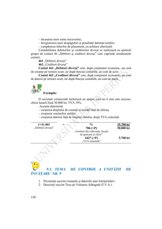 158
– încasarea unor sume necuvenite;
– înregistrarea unor despăgubiri şi penalităţi datorate terţilor;
– cumpărarea titlurilor de plasament, cu achitare ulterioară.
Contabilitatea debitorilor şi creditorilor diverşi se realizează cu ajutorul
grupei de conturi 46 „Debitori şi creditori diverşi” care cuprinde următoarele
conturi:
461 „Debitori diverşi”
462 „Creditori diverşi”
Contul 461 „Debitori diverşi” este, după conţinutul economic, un cont
de creanţe pe termen scurt, iar după funcţia contabilă, un cont de activ.
Contul 462 „Creditori diverşi” este, după conţinutul economic, un cont
de datorii pe termen scurt, iar după funcţia contabilă, un cont de pasiv.
Exemplu:
O societate comercială închiriază un spaţiu, care nu îi mai este necesar,
chiria lunară fiind 30.000 lei, TVA 19%.
Aceasta determină:
– creşterea dreptului de creanţă al unităţii faţă de chiriaş
– creşterea veniturilor unităţii
– creşterea datoriei faţă de bugetul statului, drept TVA colectată
(+A) 461 = % 35.700 lei
„Debitori diverşi” 706 (+P) 30.000 lei
„Venituri din redevenţe, locaţii
de gestiune şi chirii”
4427 (+P) 5.700 lei
„TVA colectată”
9.3. TEMA DE CONTROL A UNITĂŢII DE
ÎNVĂŢARE NR. 9
1. Prezentaţi succint creanţele şi datoriile unei întreprinderi .
2. Descrieţi succint Taxa pe Valuarea Adăugată (T.V.A.) .
 