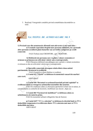 159
3. Realizaţi 5 înregistrări contabile privind contabilitatea decontărilor cu
terţii .
9.4. TESTUL DE AUTOEVALUARE NR. 9
1) Precizati care din urmatoarele afirmatii sunt adevarate si care sunt false :
a) Creantele reprezinta dreptul unor persoane (debitori), de a pretende
altor persoane (creditori) plata bunurilor sau serviciilor cumparate pe credit
comercial.
FALS Trebuia intai CREDITORI , apoi DEBITORI .
b) Debitorul este persoana care va plati o valoare economica si
urmeaza sa primeasca un echivalent valoric sau o contraprestatie.
FALS Deoarece debitorul este persoana care a primit o valoare economica
si urmeaza sa dea un echivalent valoric sau o contraprestatie .
c) Operatiile comerciale presupun relatia dintre doua unitati
patrimoniale, furnizorul si creditorul.
FALS Furnizor si client (Debitor si creditor).
d) Contul 411 “Clienti” se debiteaza in momentul vanzarii de marfuri
catre terti.
ADEVARAT
e) Contul 456 “Decontari cu actionarii/asociatii privind capitalul” se
crediteaza odata cu retragerea actionarilor/asociatilor din societate.
FALS Se crediteaza odata cu efectuarea aporturilor in bani sau in natura, in
corespondenta cu conturile de trezorerie, imobilizari sau stocuri , dupa caz .
f) Contul 404 “Furnizori de imobilizari” se debiteaza odata cu
achizitionarea de materia prime.
FALS In momentul achitarii obligatiilor fata de frunizor.
g) Contul 4427 “T.V.A. colectata” se debiteaza la sfarsitul lunii cu TVA
deductibila compensata si cu diferenta dintre TVA colectata mai mare si TVA
deductibila mai mica.
ADEVARAT
 