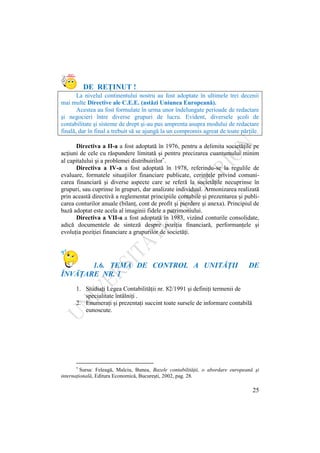 25
DE REŢINUT !
La nivelul continentului nostru au fost adoptate în ultimele trei decenii
mai multe Directive ale C.E.E. (astăzi Uniunea Europeană).
Acestea au fost formulate în urma unor îndelungate perioade de redactare
şi negocieri între diverse grupuri de lucru. Evident, diversele şcoli de
contabilitate şi sisteme de drept şi-au pus amprenta asupra modului de redactare
finală, dar în final a trebuit să se ajungă la un compromis agreat de toate părţile.
Directiva a II-a a fost adoptată în 1976, pentru a delimita societăţile pe
acţiuni de cele cu răspundere limitată şi pentru precizarea cuantumului minim
al capitalului şi a problemei distribuirilor .
Directiva a IV-a a fost adoptată în 1978, referindu-se la regulile de
evaluare, formatele situaţiilor financiare publicate, cerinţele privind comuni-
carea financiară şi diverse aspecte care se referă la societăţile necuprinse în
grupuri, sau cuprinse în grupuri, dar analizate individual. Armonizarea realizată
prin această directivă a reglementat principiile contabile şi prezentarea şi publi-
carea conturilor anuale (bilanţ, cont de profit şi pierdere şi anexa). Principiul de
bază adoptat este acela al imaginii fidele a patrimoniului.
Directiva a VII-a a fost adoptată în 1983, vizând conturile consolidate,
adică documentele de sinteză despre poziţia financiară, performanţele şi
evoluţia poziţiei financiare a grupurilor de societăţi.
1.6. TEMA DE CONTROL A UNITĂŢII DE
ÎNVĂŢARE NR. 1
1. Studiaţi Legea Contabilităţii nr. 82/1991 şi definiţi termenii de
specialitate întâlniţi .
2. Enumeraţi şi prezentaţi succint toate sursele de informare contabilă
cunoscute.
3. specialitate întâlniţi .
4.
5.
6.
7. Enumeraţi şi prezentaţi succint toate sursele de informare
contabilă cunosc
Sursa: Feleagă, Malciu, Bunea, Bazele contabilităţii, o abordare europeană şi
internaţională, Editura Economică, Bucureşti, 2002, pag. 28.
 