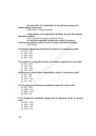 160
h) Contul 4426 “TVA deductibila” la sfarsitul lunii prezinta sold
debitor, fiind un cont de activ.
ADEVARAT cf functiei contabile
i) Impozitul pe venit si impozitul pe dividendo fac parte din categoría
impozitelor indirecte.
FALS Fac parte din categoría impozitelor directe.
j) Contributia angajatilor la asigurarile sociale de sanatate se
calculeaza prin aplicarea unei cote de 5,5 % asupra salariului de incadrare.
ADEVARAT
2) Se plateste obligatia fata de furnizori in numerar si se inregistreaza astfel :
m) 5311 = 401
n) 5311 = 411
o) 401 = 5311
p) 401 = 5121
3) Un actionar se retrage din societate, iar formula corespunzatoare arata astfel:
m) 456 = 1012
n) 303 = 456
o) 1012 = 456
p) 456 = 5121
4) Retinerea pe statul de plata a impozitului pe salarii, se inregistreaza astfel :
m) 641 = 444
n) 421 = 437
o) 5311 = 421
p) 421 = 444
5) Se inregistreaza contributia personalului la asigurarile sociale, astfel :
m) 421 = 4312
n) 6451 = 4312
o) 6451 = 4311
p) 4312 = 42
6) Se inregistreaza contributia angajatorului la asigurarile sociale de sanatate,
astfel :
m) 6451 = 4311
n) 6453 = 4313
o) 6453 = 437
p) 4313 = 512
 