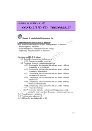 163
Unitatea de învăţare nr. 10
CONTABILITATEA TREZORERIEI
Timpul de studiu individual estimat: 1 h
Competenţele specifice unităţii de învăţare:
După studiul acestei unităţi de învăţare studenţii trebuie să cunoască :
- structurile privind trezoreria
- documentele privind evidenţa mijloacelor băneşti
- conţinutul şi funcţia conturilor de trezorerie
Cuprinsul unităţii de învăţare:
10.1. Delimitări şi structuri privind trezoreria
10.1.1. Structura generală a trezoreriei
10.2. Conţinutul şi funcţia conturilor de trezorerie
10.2.1. Conţinutul şi funcţia conturilor utilizate pentru evidenţa
investiţiilor pe termen scurt
10.2.2. Conţinutul şi funcţia conturilor utilizate pentru evidenţa
decontărilor fără numerar
10.2.3. Conţinutul şi funcţia conturilor utilizate pentru evidenţa
decontărilor în numerar
10.2.4. Conţinutul şi funcţia conturilor utilizate pentru evidenţa
acreditivelor
10.2.5. Conţinutul şi funcţia conturilor utilizate pentru evidenţa
avansurilor de trezorerie
10.2.6. Conţinutul şi funcţia conturilor utilizate pentru evidenţa
viramentelor interne
10.2.7. Conţinutul şi funcţia conturilor utilizate pentru evidenţa
ajustărilor pentru pierderea de valoare a conturilor de trezorerie
10.3. Tema de control a unităţii nr. 10
10.4. Testul de autoevaluare nr. 10
10.5. Bibliografia specifică unităţii nr. 10
 