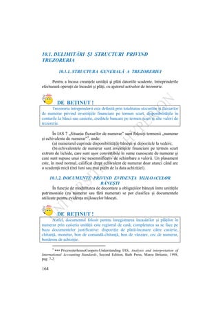 164
10.1. DELIMITĂRI ŞI STRUCTURI PRIVIND
TREZORERIA
10.1.1. STRUCTURA GENERALĂ A TREZORERIEI
Pentru a încasa creanţele unităţii şi plăti datoriile scadente, întreprinderile
efectuează operaţii de încasări şi plăţi, cu ajutorul activelor de trezorerie.
DE REŢINUT !
Trezoreria întreprinderii este definită prin totalitatea stocurilor şi fluxurilor
de numerar privind investiţiile financiare pe termen scurt, disponibilităţile în
conturile la bănci sau casierie, creditele bancare pe termen scurt şi alte valori de
trezorerie.
În IAS 7 „Situaţia fluxurilor de numerar” sunt folosiţi termenii „numerar
şi echivalente de numerar”5
, unde:
(a) numerarul cuprinde disponibilităţile băneşti şi depozitele la vedere;
(b) echivalentele de numerar sunt investiţiile financiare pe termen scurt
extrem de lichide, care sunt uşor convertibile în sume cunoscute de numerar şi
care sunt supuse unui risc nesemnificativ de schimbare a valorii. Un plasament
este, în mod normal, calificat drept echivalent de numerar doar atunci când are
o scadenţă mică (trei luni sau mai puţin de la data achiziţiei).
10.1.2. DOCUMENTE PRIVIND EVIDENŢA MIJLOACELOR
BĂNEŞTI
În funcţie de modalitatea de decontare a obligaţiilor băneşti între unităţile
patrimoniale (cu numerar sau fără numerar) se pot clasifica şi documentele
utilizate pentru evidenţa mijloacelor băneşti.
DE REŢINUT !
Astfel, documentul folosit pentru înregistrarea încasărilor şi plăţilor în
numerar prin casieria unităţii este registrul de casă; completarea sa se face pe
baza documentelor justificative: dispoziţie de plată-încasare către casierie,
chitanţă, monetar, bon de comandă-chitanţă, bon de vânzare, cec de numerar,
borderou de achiziţie.
5
PricewaterhouseCoopers-Understanding IAS, Analysis and interpretation of
International Accounting Standards, Second Edition, Bath Press, Marea Britanie, 1998,
pag. 7-2.
 