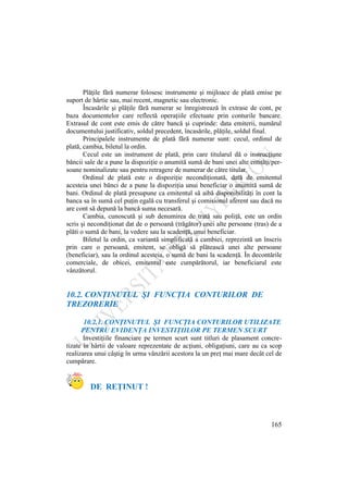 165
Plăţile fără numerar folosesc instrumente şi mijloace de plată emise pe
suport de hârtie sau, mai recent, magnetic sau electronic.
Încasările şi plăţile fără numerar se înregistrează în extrase de cont, pe
baza documentelor care reflectă operaţiile efectuate prin conturile bancare.
Extrasul de cont este emis de către bancă şi cuprinde: data emiterii, numărul
documentului justificativ, soldul precedent, încasările, plăţile, soldul final.
Principalele instrumente de plată fără numerar sunt: cecul, ordinul de
plată, cambia, biletul la ordin.
Cecul este un instrument de plată, prin care titularul dă o instrucţiune
băncii sale de a pune la dispoziţie o anumită sumă de bani unei alte entităţi/per-
soane nominalizate sau pentru retragere de numerar de către titular.
Ordinul de plată este o dispoziţie necondiţionată, dată de emitentul
acesteia unei bănci de a pune la dispoziţia unui beneficiar o anumită sumă de
bani. Ordinul de plată presupune ca emitentul să aibă disponibilităţi în cont la
banca sa în sumă cel puţin egală cu transferul şi comisionul aferent sau dacă nu
are cont să depună la bancă suma necesară.
Cambia, cunoscută şi sub denumirea de trată sau poliţă, este un ordin
scris şi necondiţionat dat de o persoană (trăgător) unei alte persoane (tras) de a
plăti o sumă de bani, la vedere sau la scadenţă, unui beneficiar.
Biletul la ordin, ca variantă simplificată a cambiei, reprezintă un înscris
prin care o persoană, emitent, se obligă să plătească unei alte persoane
(beneficiar), sau la ordinul acesteia, o sumă de bani la scadenţă. În decontările
comerciale, de obicei, emitentul este cumpărătorul, iar beneficiarul este
vânzătorul.
10.2. CONŢINUTUL ŞI FUNCŢIA CONTURILOR DE
TREZORERIE
10.2.1. CONŢINUTUL ŞI FUNCŢIA CONTURILOR UTILIZATE
PENTRU EVIDENŢA INVESTIŢIILOR PE TERMEN SCURT
Investiţiile financiare pe termen scurt sunt titluri de plasament concre-
tizate în hârtii de valoare reprezentate de acţiuni, obligaţiuni, care au ca scop
realizarea unui câştig în urma vânzării acestora la un preţ mai mare decât cel de
cumpărare.
DE REŢINUT !
 