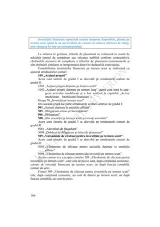 166
Investiţiile financiare reprezintă sumele temporar disponibile, plasate pe
termen scurt (până la un an) în hârtii de valoare în vederea obţinerii de câştig,
prin vânzarea lor într-un moment prielnic.
La intrarea în gestiune, titlurile de plasament se evaluează la costul de
achiziţie (preţul de cumpărare sau valoarea stabilită conform contractelor);
cheltuielile accesorii de cumpărare a titlurilor de plasament (comisioanele şi
alte cheltuieli similare) se înregistrează direct în cheltuielile exerciţiului.
Contabilitatea investiţiilor financiare pe termen scurt se realizează cu
ajutorul următoarelor conturi:
109 „Acţiuni proprii”
Acest cont sintetic de gradul I se dezvoltă pe următoarele conturi de
gradul II:
1091 „Acţiuni proprii deţinute pe termen scurt”
1092 „Acţiuni proprii deţinute pe termen lung” (acest cont intră în cate-
goria activelor imobilizate şi a fost analizat la capitolul „Active
imobilizate – Imobilizări financiare”).
Grupa 50 „Investiţii pe termen scurt”
Din această grupă fac parte următoarele conturi sintetice de gradul I:
501 „Acţiuni deţinute la entităţile afiliate”
505 „Obligaţiuni emise şi răscumpărate”
506 „Obligaţiuni”
508 „Alte investiţii pe termen scurt şi creanţe asimilate”.
Acest cont sintetic de gradul I se dezvoltă pe următoarele conturi de
gradul II:
5081 „Alte titluri de plasament”
5088 „Dobânzi la obligaţiuni şi titluri de plasament”
509 „Vărsăminte de efectuat pentru investiţiile pe termen scurt”.
Acest cont sintetic de gradul I se dezvoltă pe următoarele conturi de
gradul II:
5091 „Vărsăminte de efectuat pentru acţiunile deţinute la entităţile
afiliate”
5098 „Vărsăminte de efectuat pentru alte investiţii pe termen scurt”.
Aceste conturi (cu excepţia contului 509 „Vărsăminte de efectuat pentru
investiţiile pe termen scurt”, care este de pasiv) sunt, după conţinutul economic,
conturi de investiţii financiare pe termen scurt, iar după funcţia contabilă,
conturi de activ.
Contul 509 „Vărsăminte de efectuat pentru investiţiile pe termen scurt”
este, după conţinutul economic, un cont de datorii pe termen scurt, iar după
funcţia contabilă, un cont de pasiv.
 