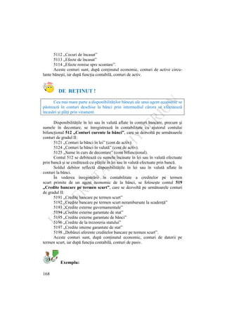 168
5112 „Cecuri de încasat”
5113 „Efecte de încasat”
5114 „Efecte remise spre scontare”.
Aceste conturi sunt, după conţinutul economic, conturi de active circu-
lante băneşti, iar după funcţia contabilă, conturi de activ.
DE REŢINUT !
Cea mai mare parte a disponibilităţilor băneşti ale unui agent economic se
păstrează în conturi deschise la bănci prin intermediul cărora se efectuează
încasări şi plăţi prin virament.
Disponibilităţile în lei sau în valută aflate în conturi bancare, precum şi
sumele în decontare, se înregistrează în contabilitate cu ajutorul contului
bifuncţional 512 „Conturi curente la bănci”, care se dezvoltă pe următoarele
conturi de gradul II:
5121 „Conturi la bănci în lei” (cont de activ).
5124 „Conturi la bănci în valută” (cont de activ).
5125 „Sume în curs de decontare” (cont bifuncţional).
Contul 512 se debitează cu sumele încasate în lei sau în valută efectuate
prin bancă şi se creditează cu plăţile în lei sau în valută efectuate prin bancă.
Soldul debitor reflectă disponibilităţile în lei sau în valută aflate în
conturi la bănci.
În vederea înregistrării în contabilitate a creditelor pe termen
scurt primite de un agent economic de la bănci, se foloseşte contul 519
„Credite bancare pe termen scurt”, care se dezvoltă pe următoarele conturi
de gradul II:
5191 „Credite bancare pe termen scurt”
5192 „Credite bancare pe termen scurt nerambursate la scadenţă”
5193 „Credite externe guvernamentale”
5194 „Credite externe garantate de stat”
5195 „Credite externe garantate de bănci”
5196 „Credite de la trezoreria statului”
5197 „Credite interne garantate de stat”
5198 „Dobânzi aferente creditelor bancare pe termen scurt”.
Aceste conturi sunt, după conţinutul economic, conturi de datorii pe
termen scurt, iar după funcţia contabilă, conturi de pasiv.
Exemplu:
 