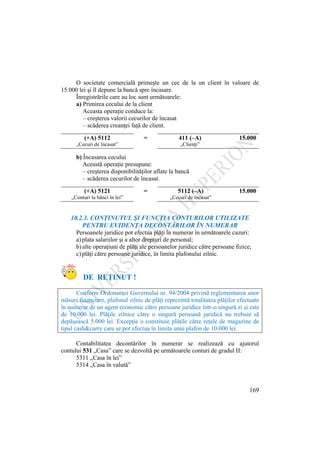 169
O societate comercială primeşte un cec de la un client în valoare de
15.000 lei şi îl depune la bancă spre încasare.
Înregistrările care au loc sunt următoarele:
a) Primirea cecului de la client
Aceasta operaţie conduce la:
– creşterea valorii cecurilor de încasat
– scăderea creanţei faţă de client.
(+A) 5112 = 411 (–A) 15.000
„Cecuri de încasat” „Clienţi”
b) Încasarea cecului
Această operaţie presupune:
– creşterea disponibilităţilor aflate la bancă
– scăderea cecurilor de încasat.
(+A) 5121 = 5112 (–A) 15.000
„Conturi la bănci în lei” „Cecuri de încasat”
10.2.3. CONŢINUTUL ŞI FUNCŢIA CONTURILOR UTILIZATE
PENTRU EVIDENŢA DECONTĂRILOR ÎN NUMERAR
Persoanele juridice pot efectua plăţi în numerar în următoarele cazuri:
a) plata salariilor şi a altor drepturi de personal;
b) alte operaţiuni de plăţi ale persoanelor juridice către persoane fizice;
c) plăţi către persoane juridice, în limita plafonului zilnic.
DE REŢINUT !
Conform Ordonanţei Guvernului nr. 94/2004 privind reglementarea unor
măsuri financiare, plafonul zilnic de plăţi reprezintă totalitatea plăţilor efectuate
în numerar de un agent economic către persoane juridice într-o singură zi şi este
de 10.000 lei. Plăţile zilnice către o singură persoană juridică nu trebuie să
depăşească 5.000 lei. Excepţie o constituie plăţile către reţele de magazine de
tipul cash&carry care se pot efectua în limita unui plafon de 10.000 lei.
Contabilitatea decontărilor în numerar se realizează cu ajutorul
contului 531 „Casa” care se dezvoltă pe următoarele conturi de gradul II:
5311 „Casa în lei”
5314 „Casa în valută”
 