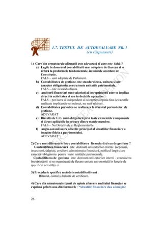 26
1.7. TESTUL DE AUTOEVALUARE NR. 1
(cu răspunsuri)
1) Care din urmatoarele afirmaţii este adevarată şi care este falsă ?
a) Legile în domeniul contabilitatii sunt adoptate de Guvern si se
referă la problemele fundamentale, in limitele acordate de
Constitutie.
FALS – sunt adoptate de Parlament.
b) Contabilitatea de gestiune este standardizata, unitara si are
caracter obligatoriu pentru toate unitatile patrimoniale.
FALS – este nestandardizata.
c) Auditorii financiari sunt salariati ai intreprinderii care se implica
direct in activitatea ei sau in deciziile operative.
FALS – pot lucra si independent si isi exprima opinia fata de cazurile
analizate implicandu-se indirect, nu sunt salariati .
d) Contabilitatea periodica se realizeaza la sfarsitul perioadelor de
gestiune.
ADEVARAT
e) Directivele U.E. sunt obligatorii prin toate elementele componente
si direct aplicabile in oricare dintre statele membre.
FALS – Nu Directivele ci Reglementarile.
f) Anglo-saxonii au ca obiectiv principal al situatiilor financiare o
imagine fidela a patrimoniului.
ADEVARAT
2) Care sunt diferenţele între contabilitatea financiară şi cea de gestiune ?
Contabilitatea financiară este destinată utilizatorilor externi (acţionari,
investitori, salariaţi, creditori, administraţia financiară, publicul larg) şi are
caracter obligatoriu pentru toate unităţile patrimoniale.
Contabilitatea de gestiune este destinată utilizatorilor interni – conducerea
întreprinderii şi se organizează de fiecare unitate patrimonială în funcţie de
specificul activităţii ei.
3) Procedeele specifice metodei contabilitatii sunt :
Bilantul, contul şi balanta de verificare.
4) Care din urmatoarele tipuri de opinie aferente auditului financiar se
exprima printr-una din formulele : “situatiile financiare dau o imagine
 