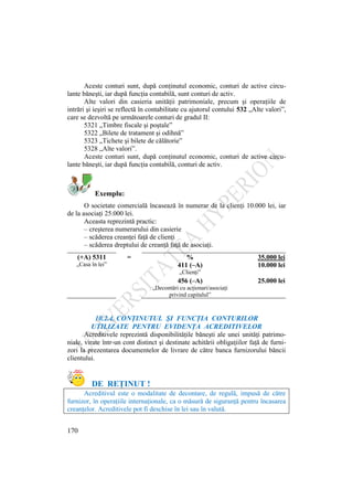 170
Aceste conturi sunt, după conţinutul economic, conturi de active circu-
lante băneşti, iar după funcţia contabilă, sunt conturi de activ.
Alte valori din casieria unităţii patrimoniale, precum şi operaţiile de
intrări şi ieşiri se reflectă în contabilitate cu ajutorul contului 532 „Alte valori”,
care se dezvoltă pe următoarele conturi de gradul II:
5321 „Timbre fiscale şi poştale”
5322 „Bilete de tratament şi odihnă”
5323 „Tichete şi bilete de călătorie”
5328 „Alte valori”.
Aceste conturi sunt, după conţinutul economic, conturi de active circu-
lante băneşti, iar după funcţia contabilă, conturi de activ.
Exemplu:
O societate comercială încasează în numerar de la clienţi 10.000 lei, iar
de la asociaţi 25.000 lei.
Aceasta reprezintă practic:
– creşterea numerarului din casierie
– scăderea creanţei faţă de clienţi
– scăderea dreptului de creanţă faţă de asociaţi.
(+A) 5311 = % 35.000 lei
„Casa în lei” 411 (–A) 10.000 lei
„Clienţi”
456 (–A) 25.000 lei
„Decontări cu acţionari/asociaţi
privind capitalul”
10.2.4. CONŢINUTUL ŞI FUNCŢIA CONTURILOR
UTILIZATE PENTRU EVIDENŢA ACREDITIVELOR
Acreditivele reprezintă disponibilităţile băneşti ale unei unităţi patrimo-
niale, virate într-un cont distinct şi destinate achitării obligaţiilor faţă de furni-
zori la prezentarea documentelor de livrare de către banca furnizorului băncii
clientului.
DE REŢINUT !
Acreditivul este o modalitate de decontare, de regulă, impusă de către
furnizor, în operaţiile internaţionale, ca o măsură de siguranţă pentru încasarea
creanţelor. Acreditivele pot fi deschise în lei sau în valută.
 