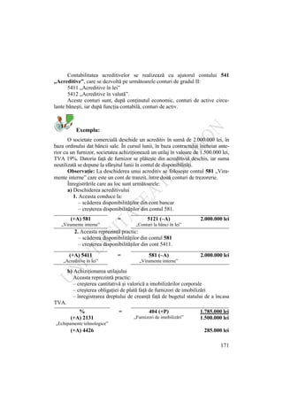 171
Contabilitatea acreditivelor se realizează cu ajutorul contului 541
„Acreditive”, care se dezvoltă pe următoarele conturi de gradul II:
5411 „Acreditive în lei”
5412 „Acreditive în valută”.
Aceste conturi sunt, după conţinutul economic, conturi de active circu-
lante băneşti, iar după funcţia contabilă, conturi de activ.
Exemplu:
O societate comercială deschide un acreditiv în sumă de 2.000.000 lei, în
baza ordinului dat băncii sale. În cursul lunii, în baza contractului încheiat ante-
rior cu un furnizor, societatea achiziţionează un utilaj în valoare de 1.500.000 lei,
TVA 19%. Datoria faţă de furnizor se plăteşte din acreditivul deschis, iar suma
neutilizată se depune la sfârşitul lunii în contul de disponibilităţi.
Observaţie: La deschiderea unui acreditiv se foloseşte contul 581 „Vira-
mente interne” care este un cont de tranzit, între două conturi de trezorerie.
Înregistrările care au loc sunt următoarele:
a) Deschiderea acreditivului
1. Aceasta conduce la:
– scăderea disponibilităţilor din cont bancar
– creşterea disponibilităţilor din contul 581.
(+A) 581 = 5121 (–A) 2.000.000 lei
„Viramente interne” „Conturi la bănci în lei”
2. Aceasta reprezintă practic:
– scăderea disponibilităţilor din contul 581
– creşterea disponibilităţilor din cont 5411.
(+A) 5411 = 581 (–A) 2.000.000 lei
„Acreditive în lei” „Viramente interne”
b) Achiziţionarea utilajului
Aceasta reprezintă practic:
– creşterea cantitativă şi valorică a imobilizărilor corporale
– creşterea obligaţiei de plată faţă de furnizori de imobilizări
– înregistrarea dreptului de creanţă faţă de bugetul statului de a încasa
TVA.
% = 404 (+P) 1.785.000 lei
(+A) 2131 „Furnizori de imobilizări” 1.500.000 lei
„Echipamente tehnologice”
(+A) 4426 285.000 lei
 