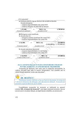 172
„TVA deductibilă”
c) Achitarea datoriei faţă de furnizori din acreditivul deschis
Aceasta presupune:
– scăderea disponibilităţilor din contul 5411
– scăderea obligaţiei de plată faţă de furnizor.
(–P) 404 = 5411 (–A) 1.785.00 lei
„Furnizori de imobilizări” „Acreditive în lei”
d) Retragerea sumei neutilizate
1. Aceasta duce la:
– retragerea sumelor neutilizate din contul 5411
– creşterea disponibilităţilor din contul 581.
(+A) 581 = 5411 (–A) 215.000 lei
(2.000.000 lei – 1.785.000 lei)
„Viramente interne” „Acreditive în lei”
2. Aceasta operaţiune determină:
– creşterea disponibilităţilor în cont bancar
– scăderea disponibilităţilor din contul 581.
(+A) 5121 = 581 (–A) 215.000 lei
„Conturi la bănci în lei”” „Viramente interne”
10.2.5. CONŢINUTUL ŞI FUNCŢIA CONTURILOR UTILIZATE
PENTRU EVIDENŢA AVANSURILOR DE TREZORERIE
Avansurile de trezorerie sunt sume puse la dispoziţia personalului, în
vederea efectuării unor plăţi în numele întreprinderii. Unii contabili mai în
vârstă folosesc termenul „avans spre decontare”.
DE REŢINUT !
Justificarea sumelor cheltuite se face pe bază de documente, în termen de
3 zile de la întoarcere din delegaţie, prin decontul de cheltuieli. Avansurile de
trezorerie se pot acorda în lei sau în valută.
Contabilitatea avansurilor de trezorerie se realizează cu ajutorul
contului 542 „Avansuri de trezorerie”, care după conţinutul economic, este un
cont de active circulante băneşti, iar după funcţia contabilă, un cont de activ.
 