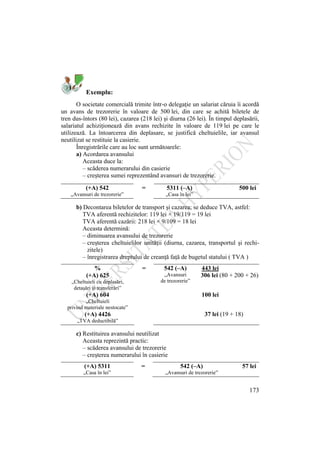 173
Exemplu:
O societate comercială trimite într-o delegaţie un salariat căruia îi acordă
un avans de trezorerie în valoare de 500 lei, din care se achită biletele de
tren dus-întors (80 lei), cazarea (218 lei) şi diurna (26 lei). În timpul deplasării,
salariatul achiziţionează din avans rechizite în valoare de 119 lei pe care le
utilizează. La întoarcerea din deplasare, se justifică cheltuielile, iar avansul
neutilizat se restituie la casierie.
Înregistrările care au loc sunt următoarele:
a) Acordarea avansului
Aceasta duce la:
– scăderea numerarului din casierie
– creşterea sumei reprezentând avansuri de trezorerie.
(+A) 542 = 5311 (–A) 500 lei
„Avansuri de trezorerie” „Casa în lei”
b) Decontarea biletelor de transport şi cazarea; se deduce TVA, astfel:
TVA aferentă rechizitelor: 119 lei × 19/119 = 19 lei
TVA aferentă cazării: 218 lei × 9/109 = 18 lei
Aceasta determină:
– diminuarea avansului de trezorerie
– creşterea cheltuielilor unităţii (diurna, cazarea, transportul şi rechi-
zitele)
– înregistrarea dreptului de creanţă faţă de bugetul statului ( TVA )
c) Restituirea avansului neutilizat
Aceasta reprezintă practic:
– scăderea avansului de trezorerie
– creşterea numerarului în casierie
(+A) 5311 = 542 (–A) 57 lei
„Casa în lei” „Avansuri de trezorerie”
% = 542 (–A) 443 lei
(+A) 625 „Avansuri
de trezorerie”
306 lei (80 + 200 + 26)
„Cheltuieli cu deplasări,
detaşări şi transferări”
(+A) 604 100 lei
„Cheltuieli
privind materiale nestocate”
(+A) 4426 37 lei (19 + 18)
„TVA deductibilă”
 