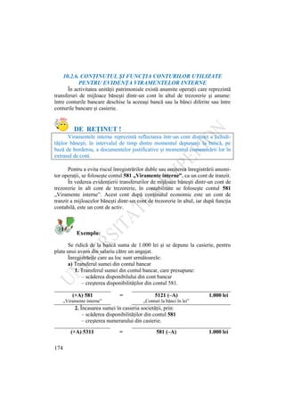 174
10.2.6. CONŢINUTUL ŞI FUNCŢIA CONTURILOR UTILIZATE
PENTRU EVIDENŢA VIRAMENTELOR INTERNE
În activitatea unităţii patrimoniale există anumite operaţii care reprezintă
transferuri de mijloace băneşti dintr-un cont în altul de trezorerie şi anume:
între conturile bancare deschise la aceeaşi bancă sau la bănci diferite sau între
conturile bancare şi casierie.
DE REŢINUT !
Viramentele interne reprezintă reflectarea într-un cont distinct a lichidi-
tăţilor băneşti, în intervalul de timp dintre momentul depunerii la bancă, pe
bază de borderou, a documentelor justificative şi momentul consemnării lor în
extrasul de cont.
Pentru a evita riscul înregistrărilor duble sau omiterea înregistrării anumi-
tor operaţii, se foloseşte contul 581 „Viramente interne”, ca un cont de tranzit.
În vederea evidenţierii transferurilor de mijloace băneşti dintr-un cont de
trezorerie în alt cont de trezorerie, în contabilitate se foloseşte contul 581
„Viramente interne”. Acest cont după conţinutul economic este un cont de
tranzit a mijloacelor băneşti dintr-un cont de trezorerie în altul, iar după funcţia
contabilă, este un cont de activ.
Exemplu:
Se ridică de la bancă suma de 1.000 lei şi se depune la casierie, pentru
plata unui avans din salariu către un angajat.
Înregistrările care au loc sunt următoarele:
a) Transferul sumei din contul bancar
1. Transferul sumei din contul bancar, care presupune:
– scăderea disponibilului din cont bancar
– creşterea disponibilităţilor din contul 581.
(+A) 581 = 5121 (–A) 1.000 lei
„Viramente interne” „Conturi la bănci în lei”
2. Încasarea sumei în casieria societăţii, prin:
– scăderea disponibilităţilor din contul 581
– creşterea numerarului din casierie.
(+A) 5311 = 581 (–A) 1.000 lei
 
