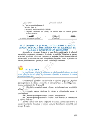 175
„Casa în lei” „Viramente interne”
b) Plata avansului din salarii
Aceasta duce la:
– scăderea numerarului din casierie
– creşterea dreptului de creanţă al unităţii faţă de salariat pentru
avansul acordat.
(+A) 425 = 5311 (–A) 1.000 lei
„Avansuri acordate personalului” „Casa în lei”
10.2.7. CONŢINUTUL ŞI FUNCŢIA CONTURILOR UTILIZATE
PENTRU EVIDENŢA AJUSTĂRILOR PENTRU PIERDEREA DE
VALOARE A CONTURILOR DE TREZORERIE
Ajustările se efectuează în cazul în care, la inventarierea de la sfârşitul
exerciţiului, se constată că valoarea de piaţă a investiţiilor financiare pe termen
scurt este inferioară valorii de cumpărare a acestora. Pentru această diferenţă
nefavorabilă, considerată ca fiind o depreciere reversibilă, adică o pierdere de
valoare, se efectuează o ajustare pe seama cheltuielilor financiare.
DE REŢINUT !
În cazul în care titlurile de plasament se vând sau când valoarea acestora
creşte până la nivelul valorii de cumpărare, ajustările se anulează, pe seama
veniturilor financiare.
Contabilitatea ajustărilor se realizează cu ajutorul grupei 59 „Ajustări
pentru pierderea de valoare a conturilor de trezorerie” care se dezvoltă pe urmă-
toarele conturi sintetice de gradul I:
591 „Ajustări pentru pierderea de valoare a acţiunilor deţinute la entităţile
afiliate”
595 „Ajustări pentru pierderea de valoare a obligaţiunilor emise şi
răscumpărate”
596 „Ajustări pentru pierderea de valoare a obligaţiunilor”
598 „Ajustări pentru pierderea de valoare a altor investiţii pe termen scurt
şi creanţe asimilate”.
Aceste conturi sunt, după conţinutul economic, conturi rectificative a
valorii investiţiilor financiare pe termen scurt, iar după funcţia contabilă, sunt
conturi de pasiv.
 