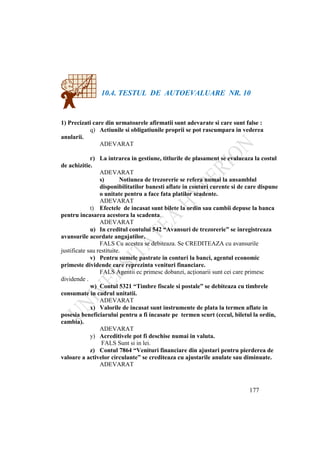177
10.4. TESTUL DE AUTOEVALUARE NR. 10
1) Precizati care din urmatoarele afirmatii sunt adevarate si care sunt false :
q) Actiunile si obligatiunile proprii se pot rascumpara in vederea
anularii.
ADEVARAT
r) La intrarea in gestiune, titlurile de plasament se evalueaza la costul
de achizitie.
ADEVARAT
s) Notiunea de trezorerie se refera numai la ansamblul
disponibilitatilor banesti aflate in conturi curente si de care dispune
o unitate pentru a face fata platilor scadente.
ADEVARAT
t) Efectele de incasat sunt bilete la ordin sau cambii depuse la banca
pentru incasarea acestora la scadenta.
ADEVARAT
u) In creditul contului 542 “Avansuri de trezorerie” se inregistreaza
avansurile acordate angajatilor.
FALS Cu acestea se debiteaza. Se CREDITEAZA cu avansurile
justificate sau restituite.
v) Pentru sumele pastrate in conturi la banci, agentul economic
primeste dividende care reprezinta venituri financiare.
FALS Agentii ec primesc dobanzi, acţionarii sunt cei care primesc
dividende .
w) Contul 5321 “Timbre fiscale si postale” se debiteaza cu timbrele
consumate in cadrul unitatii.
ADEVARAT
x) Valorile de incasat sunt instrumente de plata la termen aflate in
posesia beneficiarului pentru a fi incasate pe termen scurt (cecul, biletul la ordin,
cambia).
ADEVARAT
y) Acreditivele pot fi deschise numai in valuta.
FALS Sunt si in lei.
z) Contul 7864 “Venituri financiare din ajustari pentru pierderea de
valoare a activelor circulante” se crediteaza cu ajustarile anulate sau diminuate.
ADEVARAT
 