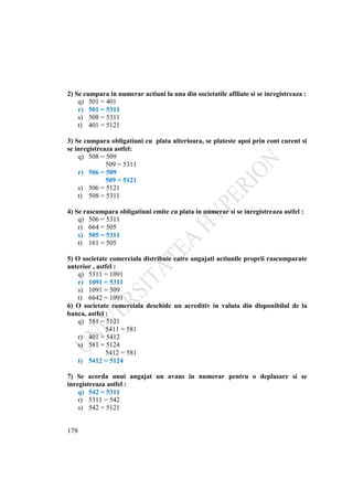 178
2) Se cumpara in numerar actiuni la una din societatile afiliate si se inregistreaza :
q) 501 = 401
r) 501 = 5311
s) 508 = 5311
t) 401 = 5121
3) Se cumpara obligatiuni cu plata ulterioara, se plateste apoi prin cont curent si
se inregistreaza astfel:
q) 508 = 509
509 = 5311
r) 506 = 509
509 = 5121
s) 506 = 5121
t) 508 = 5311
4) Se rascumpara obligatiuni emite cu plata in numerar si se inregistreaza astfel :
q) 506 = 5311
r) 664 = 505
s) 505 = 5311
t) 161 = 505
5) O societate comerciala distribuie catre angajati actiunile proprii rascumparate
anterior , astfel :
q) 5311 = 1091
r) 1091 = 5311
s) 1091 = 509
t) 6642 = 1091
6) O societate comerciala deschide un acreditiv in valuta din disponibilul de la
banca, astfel :
q) 581 = 5121
5411 = 581
r) 401 = 5412
s) 581 = 5124
5412 = 581
t) 5412 = 5124
7) Se acorda unui angajat un avans in numerar pentru o deplasare si se
inregistreaza astfel :
q) 542 = 5311
r) 5311 = 542
s) 542 = 5121
 
