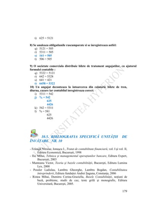 179
t) 625 = 5121
8) Se anuleaza obligatiunile rascumparate si se inregistreaza astfel:
q) 5121 = 505
r) 5311 = 505
s) 161 = 505
t) 506 = 505
9) O societate comerciala distribuie bilete de tratament angajatilor, cu ajutorul
formulei contabile :
q) 5322 = 5121
r) 642 = 5328
s) 641 = 421
t) 6458 = 5322
10) Un angajat deconteaza la intoarcerea din calatorie bilete de tren,
diurna, cazare iar contabilul inregistreaza corect:
i) 5311 = 542
j) % = 542
625
4426
k) 542 = 5311
l) % = 581
625
4426
10.5. BIBLIOGRAFIA SPECIFICĂ UNITĂŢII DE
ÎNVĂŢARE NR. 10
- Feleagă Niculae, Ionaşcu I., Tratat de contabilitate financiară, vol. I şi vol. II,
Editura Economică, Bucureşti, 1998
- Ilie Mihai, Tehnica şi managementul operaţiunilor bancare, Editura Expert,
Bucureşti, 2003
- Munteanu Victor, Teoria şi bazele contabilităţii, Bucureşti, Editura Lumina
Lex, 2000
- Possler Ladislau, Lambru Gheorghe, Lambru Bogdan, Contabilitatea
întreprinderii, Editura fundaţiei Andrei Şaguna, Constanţa, 2006
- Ristea Mihai, Dumitru Corina-Graziella, Bazele Contabilităţii, noţiuni de
bază, probleme, studii de caz, teste grilă şi monografie, Editura
Universitară, Bucureşti, 2005.
 