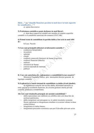 27
fidela…” sau “situatiile financiare prezinta in mod sincer in toate aspectele
lor semnificative…” ?
a) opinia fara rezerve
5) Profesiunea contabila se poate desfasura in mod liberal :
c) doar daca respectivul contabil este membru al corpului expertilor
contabili si al contabililor autorizati din romania (CECCAR).
6) Primul tratat de contabilitate in partida dubla a fost scris in anul 1494
de :
b) Luca Paciolo
7) Care sunt principalii utilizatori ai informatiei contabile ?
- conducerea întreprinderii
- investitorii
- salariaţii
- clienţii
- creditorii comerciali (furnizorii de bunuri şi servicii)
- creditorii financiari (băncile)
- auditorii
- ministerul de finanţe
- comisia naţională de statistică
- publicul
8) Care este autoritatea de reglementare a contabilităţii în ţara noastră ?
Ministerul Finanţelor Publice prin intermediul direcţiei generale de
legislaţie contabilă.
9) Explicaţi în ce constă sistemul de contabilitate cu dublu circuit (dualist).
Se organizează conturile într-un flux dublu, delimitând operaţiile cu
terţii, precum şi rezultatele financiare, de circuitul gestiunii interne privind
costurile, producţia şi rentabilitatea.
10) Care sunt trăsăturile principale ale metodei contabilităţii ?
- dubla reprezentare care stabileste un echilibru intre cele doua fete ale
aceluiasi patrimoniu;
- dubla inregistrare care presupune ca, in cadrul circuitului economic
fiecare operatiune se inregistreaza simultan si cu aceiasi valoare in doua
conturi distinct;
- inregistrarea in etalon banesc;
- inregistrarea proceselor economice care pot fi dovedite prin acte scrise.
 