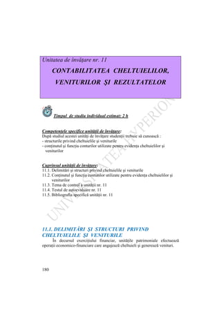 180
Unitatea de învăţare nr. 11
CONTABILITATEA CHELTUIELILOR,
VENITURILOR ŞI REZULTATELOR
Timpul de studiu individual estimat: 2 h
Competenţele specifice unităţii de învăţare:
După studiul acestei unităţi de învăţare studenţii trebuie să cunoască :
- structurile privind cheltuielile şi veniturile
- conţinutul şi funcţia conturilor utilizate pentru evidenţa cheltuielilor şi
veniturilor
Cuprinsul unităţii de învăţare:
11.1. Delimitări şi structuri privind cheltuielile şi veniturile
11.2. Conţinutul şi funcţia conturilor utilizate pentru evidenţa cheltuielilor şi
veniturilor
11.3. Tema de control a unităţii nr. 11
11.4. Testul de autoevaluare nr. 11
11.5. Bibliografia specifică unităţii nr. 11
11.1. DELIMITĂRI ŞI STRUCTURI PRIVIND
CHELTUIELILE ŞI VENITURILE
În decursul exerciţiului financiar, unităţile patrimoniale efectuează
operaţii economico-financiare care angajează cheltuieli şi generează venituri.
 